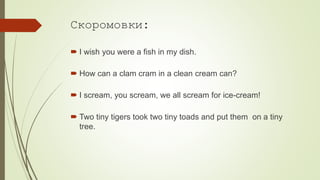 Скоромовки:
 I wish you were a fish in my dish.
 How can a clam cram in a clean cream can?
 I scream, you scream, we all scream for ice-cream!
 Two tiny tigers took two tiny toads and put them on a tiny
tree.
 