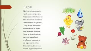Вірш
Щоб навчитись рахувати,
треба кожен колір знати,
Green зелений як травичка
Blue блакитний як водичка
Yellow жовтий як курчатко
Grey як сіре мишенятко
Purple схожий на буряк
Red червоний наче мак
White як білий-білий сніг,
що у лісі вкрив барліг
А в барлозі ведмежатка
всі коричневі як татко
Brown спина, brown боки
Сплять ведмежі лежебоки.
 