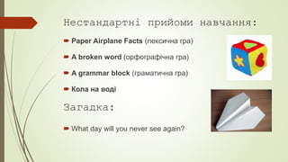 Нестандартні прийоми навчання:
 Paper Airplane Facts (лексична гра)
 A broken word (орфографічна гра)
 A grammar block (граматична гра)
 Кола на воді
Загадка:
 What day will you never see again?
 