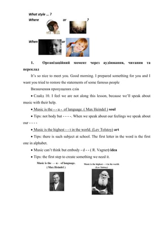 1. Організаційний момент через аудіювання, читання та
переклад
It’s so nice to meet you. Good morning. I prepared something for you and I
want you tried to restore the statements of some famous people
Визначення пропущених слів
 Слайд 10. I feel we are not along this lesson, because we’ll speak about
music with their help.
 Music is the - - u - of language. ( Max Heindel ) soul
 Tips: not body but - - - -. When we speak about our feelings we speak about
our - - - -
 Music is the highest - - t in the world. (Lev Tolstoy) art
 Tips: there is such subject at school. The first letter in the word is the first
one in alphabet.
 Music can’t think but embody - d - - ( R. Vagner) idea
 Tips: the first step to create something we need it.
Music is the highest - - t in the world.
(Lev Tolstoy)
 