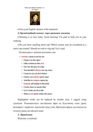 Music can’t think but embody - d - -
( R. Vagner)
 Give your English variants of the statement:
4. Організаційний момент- через римоване завдання
 Morning is so nice today. Good morning! I’m glad to help you in your
studying.
 Do you know anything about rap? Which country may be considered as a
native rap country? Should we read or sing rap? Let’s read.
Читання репа з заміною виділених слів
 Sensitive music is not for me
• I hope you also agree
• I like to listen to this style
• Give me the pen, it’s mine
• You shouldn’t distract me any more
• I want to say you do it before
• I know you melody music enjoy
• And like to compose music joy
• Embody all feelings to this kind
• Create, loose or maybe find
• Let’s reside our lives full
• Make a cute music under the moon.
Highlighted words can be replaced by another ones. I suggest using
synonyms. Різноманітність англійських фраз на будь-якому етапі уроку
розширює і закріплює лексичний запас учня. Пропоную фрази для вчителя на
початку уроку англійської мови:
1. Привітання
Welcome, everybody!
 
