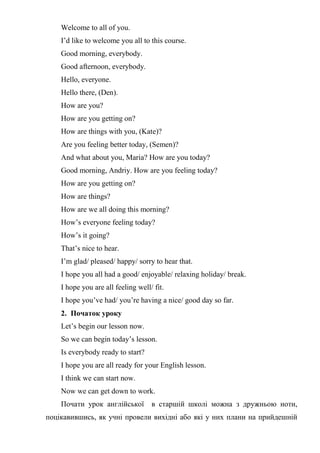 Welcome to all of you.
I’d like to welcome you all to this course.
Good morning, everybody.
Good afternoon, everybody.
Hello, everyone.
Hello there, (Den).
How are you?
How are you getting on?
How are things with you, (Katе)?
Are you feeling better today, (Semen)?
And what about you, Maria? How are you today?
Good morning, Andriy. How are you feeling today?
How are you getting on?
How are things?
How are we all doing this morning?
How’s everyone feeling today?
How’s it going?
That’s nice to hear.
I’m glad/ pleased/ happy/ sorry to hear that.
I hope you all had a good/ enjoyable/ relaxing holiday/ break.
I hope you are all feeling well/ fit.
I hope you’ve had/ you’re having a nice/ good day so far.
2. Початок уроку
Let’s begin our lesson now.
So we can begin today’s lesson.
Is everybody ready to start?
I hope you are all ready for your English lesson.
I think we can start now.
Now we can get down to work.
Почати урок англійської в старшій школі можна з дружньою ноти,
поцікавившись, як учні провели вихідні або які у них плани на прийдешній
 