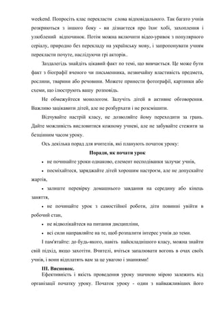 weekend. Попросіть клас перекласти слова відповідального. Так багато учнів
розкриються з іншого боку - ви дізнаєтеся про їхнє хобі, захоплення і
улюблений відпочинок. Потім можна включити відео-уривок з популярного
серіалу, природно без перекладу на українську мову, і запропонувати учням
перекласти почуте, наслідуючи грі акторів..
Заздалегідь знайдіть цікавий факт по темі, що вивчається. Це може бути
факт з біографії вченого чи письменника, незвичайну властивість предмета,
рослини, тварини або речовини. Можете принести фотографії, картинки або
схеми, що ілюструють вашу розповідь.
Не обмежуйтеся монологом. Залучіть дітей в активне обговорення.
Важливо зацікавити дітей, але не розбурхати і не розсмішити.
Відчувайте настрій класу, не дозволяйте йому переходити за грань.
Дайте можливість висловитися кожному учневі, але не забувайте стежити за
безцінним часом уроку.
Ось декілька порад для вчителів, які планують початок уроку:
Поради, як почати урок
 не починайте уроки однаково, елемент несподіванки залучає учнів,
 посміхайтеся, заряджайте дітей хорошим настроєм, але не допускайте
жартів,
 залиште перевірку домашнього завдання на середину або кінець
заняття,
 не починайте урок з самостійної роботи, діти повинні увійти в
робочий стан,
 не відволікайтеся на питання дисципліни,
 всі сили направляйте на те, щоб розпалити інтерес учнів до теми.
І пам'ятайте: до будь-якого, навіть найскладнішого класу, можна знайти
свій підхід, якщо захотіти. Вчителі, вчіться запалювати вогонь в очах своїх
учнів, і вони відплатять вам за це увагою і знаннями!
III. Висновок.
Ефективність і якість проведення уроку значною мірою залежить від
організації початку уроку. Початок уроку - один з найважливіших його
 