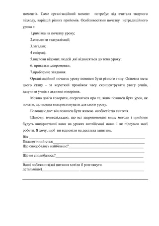 моментів. Саме організаційний момент потребує від вчителя творчого
підходу, варіацій різних прийомів. Особливостями початку нетрадиційного
урока є:
1.римівка на початку уроку;
2.елементи театралізації;
3.загадки;
4 епіграф;
5.вислови відомих людей ,які відносяться до теми уроку;
6. приказки ,скоромовки;
7.проблемне завдання.
Організаційний початок уроку повинен бути різного типу. Основна мета
цього етапу - за короткий проміжок часу сконцентрувати увагу учнів,
залучити учнів в активне говоріння.
Можна довго говорити, сперечатися про те, яким повинен бути урок, як
почати, що можна використовувати для свого уроку.
Головне одне: він повинен бути живою особистістю вчителя.
Шановні вчителі,гадаю, що всі запропоновані вище методи і прийоми
будуть використанні вами на уроках англійської мови. І як підсумок моєї
роботи. Я хочу, щоб ви відповіли на декілька запитань.
Вік ______________________________________________________________
Педагогічний стаж_________________________________________________
Що сподобалось найбільше?________________________________________
_________________________________________________________________
Що не сподобалось?_______________________________________________
_________________________________________________________________
Ваші побажання(які питання хотіли б розглянути
детальніше)____________________ __________________________________
 