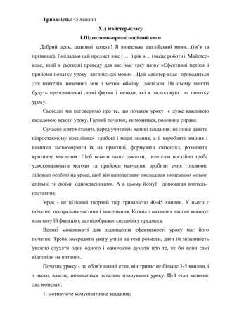 Тривалість: 45 хвилин
Хід майстер-класу
I.Підготовчо-організаційний етап
Добрий день, шановні колеги! Я вчителька англійської мови…(ім’я та
прізвище). Викладаю цей предмет вже (… ) рік в… (місце роботи). Майстер-
клас, який я сьогодні проведу для вас, має таку назву «Ефективні методи і
прийоми початку уроку англійської мови» . Цей майстер-клас проводиться
для вчителів іноземних мов з метою обміну досвідом. На цьому занятті
будуть представленні деякі форми і методи, які я застосовую на початку
уроку.
Сьогодні ми поговоримо про те, що початок уроку є дуже важливою
складовою всього уроку. Гарний початок, як мовиться, половина справи.
Сучасне життя ставить перед учителем великі завдання: не лише давати
підростаючому поколінню глибокі і міцні знання, а й виробляти вміння і
навички застосовувати їх на практиці, формувати світогляд, розвивати
критичне мислення. Щоб всього цього досягти, вчителю постійно треба
удосконалювати методи та прийоми навчання, зробити учня головною
дійовою особою на уроці, щоб він наполегливо оволодівав іноземною мовою
спільно зі своїми однокласниками. А в цьому йомуб допомагав вчитель-
наставник.
Урок - це цілісний творчий твір тривалістю 40-45 хвилин. У нього є
початок, центральна частина і завершення. Кожна з названих частин виконує
властиву їй функцію, що відображає специфіку предмета.
Великі можливості для підвищення ефективності уроку має його
початок. Треба зосередити увагу учнів на темі розмови, дати їм можливість
уважно слухати один одного і одночасно думати про те, як би вони самі
відповіли на питання.
Початок уроку - це обов'язковий етап, він триває не більше 3-5 хвилин, і
з нього, власне, починається детальне планування уроку. Цей етап включає
два моменти:
1. мотивуюче комунікативне завдання;
 