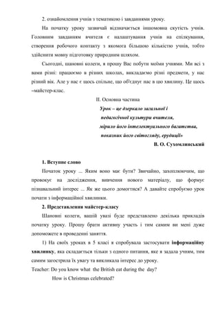2. ознайомлення учнів з тематикою і завданнями уроку.
На початку уроку зазвичай відзначається іншомовна скутість учнів.
Головним завданням вчителя є налаштування учнів на спілкування,
створення робочого контакту з якомога більшою кількістю учнів, тобто
здійснити мовну підготовку природним шляхом.
Сьогодні, шановні колеги, я прошу Вас побути моїми учнями. Ми всі з
вами різні: працюємо в різних школах, викладаємо різні предмети, у нас
різний вік. Але у нас є щось спільне, що об'єднує нас в цю хвилину. Це щось
–майстер-клас.
II. Основна частина
Урок – це дзеркало загальної і
педагогічної культури вчителя,
мірило його інтелектуального багатства,
показник його світогляду, ерудиції»
В. О. Сухомлинський
1. Вступне слово
Початок уроку ... Яким воно має бути? Звичайно, захоплюючим, що
провокує на дослідження, вивчення нового матеріалу, що формує
пізнавальний інтерес ... Як же цього домогтися? А давайте спробуємо урок
почати з інформаційної хвилинки.
2. Представлення майстер-класу
Шановні колеги, вашій увазі буде представлено декілька прикладів
початку уроку. Прошу брати активну участь і тим самим ви мені дуже
допоможете в проведенні заняття.
1) На своїх уроках в 5 класі я спробувала застосувати інформаційну
хвилинку, яка складається тільки з одного питання, яке я задала учням, тим
самим загострила їх увагу та викликала інтерес до уроку.
Teacher: Do you know what the British eat during the day?
How is Christmas celebrated?
 