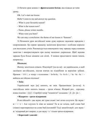 2) Почати урок можна і з фронтальним бесіди, яка підведе до теми
уроку.
OK. Let’s start our lesson.
Hello! Listen to me and answer my question.
- What is your favourite season?
- What is the season now?
- Name, please winter months.
- When were you born?
We can may a conclusion: the theme of our lesson is “Seasons”.
3) Починати урок англійської мови дуже корисно звуковою зарядкою і
скоромовками. Це сприяє кращому засвоєнню фонетики і особливо корисно
для молодших учнів. Рекомендується виконувати таку зарядку перед кожним
заняттям і використовувати при цьому маленьке дзеркальце. Щоб звукова
зарядка була більш цікавою для дітей, її можна представити таким чином,
наприклад:
Пісенька:
Язичку захотілося співати. Підспівуй! [ла-ла-ла] - це українською, а щоб
заспівати англійською, постав язичок на піднебіння за верхніми зубами.
Промов: / l-l-l /, а тепер з голосними: / lɒ-lɒ-lɒ, / lʌ -lʌ-lʌ /, / lu: -lu: -lu: / -
вийшла англійська пісенька!
• Змія:
Український звук [ш] шипить, як змія. Прошипівши: [ш-ш-ш]. А
«англійська змія» шипить інакше - трохи м'якше. Відкрий рот, середину
язика підніми: / ʃ-ʃ-ʃ /. Спробуй тепер "пошипіти" складами: / ʃi: -ʃә: -ʃu: /.
• Відкрити - трохи відкривши
В англійській є два звуки, які дуже схожі і які легко сплутати. Це звуки /
æ / і / e /. Але плутати їх ніяк не можна! Ти ж не хочеш, щоб слово bed
(ліжко) перетворилося на слово bad (поганий)? Тоді запам'ятовуй: для звука /
æ / відкривай рот ширше, а для звуку / e / тільки трохи відкривши.
• Короткий і довгий:
 