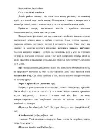 Brown спина, brown боки
Сплять ведмежі лежебоки.
Досвід роботи показує, що, проводячи мовну розминку на кожному
уроці, лексичний запас учнів значно збільшується, і лексика, використана в
мовної розминці, легше і швидше переходить в активний словник учнів.
Проблема пошуку ефективних методів і прийомів навчання
іншомовного спілкування дуже актуальна.
Використання різноманітних нестандартних прийомів навчання сприяє
закріпленню мовних явищ в пам'яті, створення більш стійких зорових і
слухових образів, підтримує інтерес і активність учнів. Саме тому все
частіше на заняттях перевага віддається активним методам навчання.
Головне завдання вчителя – робити все можливе, щоб у учні не втрачали
інтерес до вивчення іноземної мови. Тому щоб підтримати інтерес дітей до
свого предмета, я намагаюся зрозуміти, які прийоми роботи можуть захопити
моїх учнів.
Що є найцікавішим для дитини? Який вид діяльності притаманний йому
за природою? Звичайно ж, гра! На сьогоднішній день існує великий вибір
навчальних ігор. Ось лише декілька з них, які ви можете використовувати
на початку уроку.
Paper Airplane Facts (лексична гра)
Попросіть учнів написати на паперових літачках інформацію про себе.
Потім зберіть ці літачки і пустіть їх за класом. Учень повинен прочитати
вголос інформацію з літачка і вгадати чий він. Така гра може
використовуватися при закріпленні лексики за темами частини тіла,
зовнішність, кольори
(Приклад: I'm a boy(girl). I'm 7. I have got blue eyes, short (long) fair(dark)
hair)
A broken word (орфографічна гра)
1 варіант. Учні отримують комплект букв, з яких їм потрібно скласти
слово (тему уроку).
(Приклад: Weather and Clothes-5кл.)
 