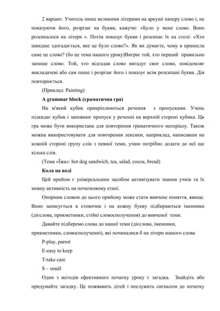 2 варіант. Учитель пише великими літерами на аркуші паперу слово і, не
показуючи його, розрізає на букви, кажучи: «Було у мене слово. Воно
розсипалося на літери ». Потім показує букви і розсипає їх на столі: «Хто
швидше здогадається, яке це було слово?». Як ви думаєте, чому я принесла
саме це слово? (бо це тема нашого уроку)Виграє той, хто перший правильно
запише слово. Той, хто відгадав слово вигадує своє слово, повідомляє
викладачеві або сам пише і розрізає його і показує всім розсипані букви. Дія
повторюється.
(Приклад: Painting)
A grammar block (граматична гра)
На м'який кубик прикріплюються речення з пропусками. Учень
підкидає кубик і заповнює пропуск у реченні на верхній стороні кубика. Ця
гра може бути використана для повторення граматичного матеріалу. Також
можна використовувати для повторення лексики, наприклад, написавши на
кожній стороні групу слів з певної теми, учню потрібно додати до неї ще
кілька слів.
(Тема «Їжа»: hot dog sandwich, tea, salad, cocoa, bread)
Кола на воді
Цей прийом є універсальним засобом активізувати знання учнів та їх
мовну активність на початковому етапі.
Опорним словом до цього прийому може стати вивчене поняття, явище.
Воно записується в стовпчик і на кожну букву підбираються іменники
(дієслова, прикметники, стійкі словосполучення) до вивченої теми.
Давайте підберемо слова до нашої теми (дієслова, іменники,
прикметники, словосполученні), які починалися б на літери нашого слова
P-play, parrot
E-easy to keep
T-take care
S – small
Один з методів ефективного початку уроку є загадка. Знайдіть або
придумайте загадку. Це пожвавить дітей і послужить сигналом до початку
 