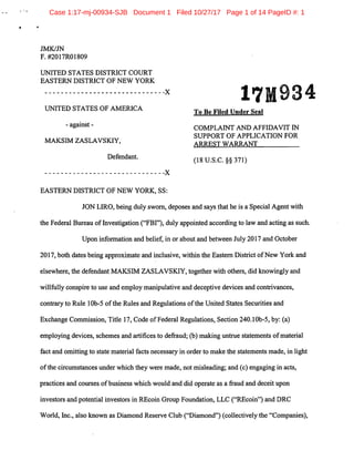 Case 1:17-mj-00934-SJB Document 1 Filed 10/27/17 Page 1 of 14 PageID #: 1
•
JMK/JN
F. #2017R01809
UNITED STATES DISTRICT COURT
EASTERN DISTRICT OF NEW YORK
------------------------------X
UNITED STATES OF AMERICA
- against -
MAKSIM ZASLAVSK.IY,
Defendant.
------------------------------X
EASTERN DISTRICT OF NEW YORK, SS:
17M934
To Be Filed Under Seal
COMPLAINT AND AFFIDAVIT IN
SUPPORT OF APPLICATION FOR
ARREST WARRANT
(18 u.s.c. §§ 371)
JON LIRO, being duly sworn, deposes a;nd says ~hat he is a Special Agent with
the Federal Bureau of Investigation ("FBI"), duly appointed according to law and acting as such.
Upon information and belief, in or about and between July 2017 and October
2017, both dates being approximate and inclusive, within the Eastern District ofNew York and
elsewhere, the defendant MAKSIM ZASLAVSK.IY, together with others, did knowingly and
willfully conspire to use and employ manipulative and deceptive devices and contrivances,
contrary to Rule 1Ob-5 ofthe Rules and Regulations ofthe United States Securities and
Exchange Commission, Title 17, Code ofFederal Regulations, Section 240.lOb-5, by: (a)
employing devices, schemes and artifices to defraud; (b) making untrue statements ofmaterial
fact and omitting to state material facts necessary in order to make the statements made, in light
ofthe circumstances under which they were made, not misleading; and (c) engaging in acts,
practices and courses ofbusiness which would and did operate as a fraud and deceit upon
investors and potential investors in REcoin Group Foundation, LLC ("REcoin") and DRC
World, Inc., also known as Diamond Reserve Club ("Diamond") (collectively the "Companies),
 