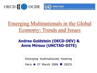 Emerging Multinationals in the Global
Economy: Trends and Issues
Emerging multinationals meeting
Paris  27 March 2006  OECD
Andrea Goldstein (OECD-DEV) &
Anne Miroux (UNCTAD-DITE)
 