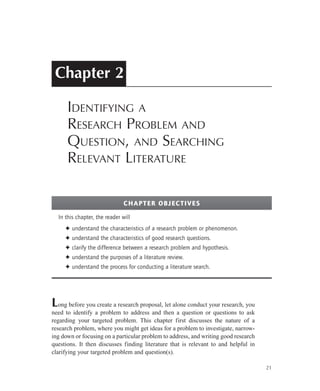 Chapter 2
Identifying a
Research Problem and
Question, and Searching
Relevant Literature
Long before you create a research proposal, let alone conduct your research, you
need to identify a problem to address and then a question or questions to ask
regarding your targeted problem. This chapter first discusses the nature of a
research problem, where you might get ideas for a problem to investigate, narrow-
ing down or focusing on a particular problem to address, and writing good research
questions. It then discusses finding literature that is relevant to and helpful in
clarifying your targeted problem and question(s).
21
In this chapter, the reader will
understand the characteristics of a research problem or phenomenon.✦✦
understand the characteristics of good research questions.✦✦
clarify the difference between a research problem and hypothesis.✦✦
understand the purposes of a literature review.✦✦
understand the process for conducting a literature search.✦✦
Chapter Objectives
 