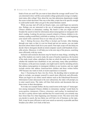 30 C o n d u c t i n g E d u c a t i o n a l R e s e a r c h
kinds of tests are used? Do you want to learn about the average cutoff scores? Are
you interested in how well the scores predict college grade point average or employ-
ment status after college? How about the way that admissions departments weight
the scores in their decisions? One way or the other, a topic has to be specific enough
to yield useful results when you get to the actual literature search.
While you may start off with too broad a topic, you could begin too narrowly
also. Perhaps you are interested in the use of metacognition among immigrant
Chinese children in elementary reading. My hunch is that you might need to
broaden the search to look for information about metacognition in immigrant chil-
dren’s reading. Looking for previous research related to Chinese children in ele-
mentary reading would likely yield little or nothing. It is, however, worth beginning
your search with a narrower focus to see what you can find.
Step 2: Making Decisions About What to Include and Exclude. After thinking
through your topic so that it is not too broad and not too narrow, you can make
decisions about what to look for in your search.Your topic scope will also help you
decide what to disregard, should an initial computer search yield hundreds of pos-
sible articles. Moreover, it will help you in the next step of the process, searching
more efficiently with key terms.
Inclusion and exclusion decisions may be based on many things, including the
age of the students you want to study, the years of teacher experience, the location
of the study (rural, urban, suburban), the date on which the study was conducted,
whether the students have disabilities or not, and many, many other possibilities.
For instance, in the previous example, one might want to start by including articles
that address metacognition in immigrant children in any location, and one might
exclude articles that address American-born children and those written before
1985 because one wants to look at recent experiences in research.
Step 3: Translating the Topic Into Key Terms. By deciding what to include and
what to exclude, you prepare yourself to search more effectively and efficiently.
When you begin to use online search indexes such as the Educational Resources
Information Center (discussed in the next subsection), the index will prompt you
to enter search terms. The index will then find articles and documents that use
those terms in their descriptions.
So to take our example further, the key search terms in the topic of “metacogni-
tion among immigrant Chinese children in elementary reading” would likely be
metacognition, immigrants, Chinese, elementary, and reading. As mentioned ear-
lier, this is a pretty narrow topic and thus has five search terms; you certainly may
have fewer than five when beginning your literature review. The more terms that
you decide to search, the less likely you will find a lot of literature on the topic.
Still, it may be more efficient to start your search as narrowly as possible and then
broaden your effort. Let’s look at that next.
 