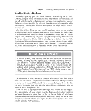 Chapter 2   Identifying a Research Problem and Question 31
Searching Literature Databases
Generally speaking, you can search literature electronically or by hand.
Certainly, using an online database is far more efficient than searching stacks of
journals in the library. Nevertheless, even if you begin your search online, you may
find yourself hand searching the reference lists of selected articles to find addi-
tional sources. For now, let’s first walk through how you might conduct an elec-
tronic search.
Searching Online. There are many possible databases where you can conduct
an online literature search, including those noted in the Technology Tips features box,
as well as other more generic databases such as Google (google.com) or DogPile
(dogpile.com). The following paragraphs highlight examples using the Educational
Resources Information Center (ERIC; eric.ed.gov), a database that the U.S.
Department of Education has supported for many years and perhaps the most widely
used database in education. ERIC contains abstracts of over 1.3 million documents
and journal articles dating back to 1966 and is updated several times a week.
Technology IN RESEARCH
In addition to ERIC, there are many other electronic databases for literature
searches, including PsycINFO (apa.org/pubs/databases/psycinfo/); National
Early Childhood Transition—Literature Database (www.ihdi.uky.edu/nectc/
DATABASES/search.aspx); PubMed, a service of the National Library of
Medicine, which includes citations from MEDLINE (ncbi.nlm.nih.gov/sites/
entrez); Academic Search™ (ebscohost.com); and JSTOR, a digital archive of over
1,000 academic journals and other scholarly content (jstor.org).
As mentioned, to search the ERIC database, you have to enter your search
terms. You can conduct a simple search or an advanced search. When you use the
advanced search mode, ERIC not only lets you search by keywords but also lets
you search by author, date, title, and other terms. Figure 2.2 illustrates what an
advanced search prompt looks like.
First, you need to key in your terms in the right-hand column and use the pull-
down arrows in the left-hand column to cue the database as to whether your term
is a keyword, name of an author, date, etc. You can also use the far left pull-downs
to cue the database to include multiple terms in the search, using the “AND” com-
mand, to exclude certain terms by using the “NOT” command, or to include items
variably using the “OR” command.
 