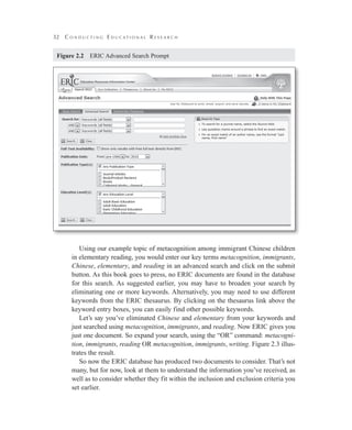 32 C o n d u c t i n g E d u c a t i o n a l R e s e a r c h
Using our example topic of metacognition among immigrant Chinese children
in elementary reading, you would enter our key terms metacognition, immigrants,
Chinese, elementary, and reading in an advanced search and click on the submit
button. As this book goes to press, no ERIC documents are found in the database
for this search. As suggested earlier, you may have to broaden your search by
eliminating one or more keywords. Alternatively, you may need to use different
keywords from the ERIC thesaurus. By clicking on the thesaurus link above the
keyword entry boxes, you can easily find other possible keywords.
Let’s say you’ve eliminated Chinese and elementary from your keywords and
just searched using metacognition, immigrants, and reading. Now ERIC gives you
just one document. So expand your search, using the “OR” command: metacogni-
tion, immigrants, reading OR metacognition, immigrants, writing. Figure 2.3 illus-
trates the result.
So now the ERIC database has produced two documents to consider. That’s not
many, but for now, look at them to understand the information you’ve received, as
well as to consider whether they fit within the inclusion and exclusion criteria you
set earlier.
Figure 2.2   ERIC Advanced Search Prompt
 