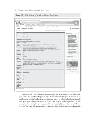 36 C o n d u c t i n g E d u c a t i o n a l R e s e a r c h
Figure 2.5   ERIC Abstract of Article on Literary Deprivation
If at First You Don’t Succeed. To summarize the search process to this point,
you know that you have to pick a topic that is of interest to you. It must also be
sufficiently well defined so that an electronic search is efficient but broad enough
that you have enough literature to draw from in your written product. In this
example, the research keywords are still too narrow; hence, only two articles to
look at. You have a few options for proceeding: (a) eliminate one of the keywords
 