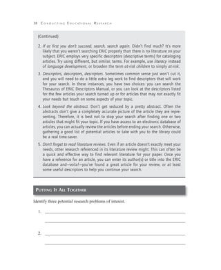 38 C o n d u c t i n g E d u c a t i o n a l R e s e a r c h
Putting It All Together
Identify three potential research problems of interest.
1.	 _________________________________________________________________
	 _________________________________________________________________
2.	 _________________________________________________________________
	 _________________________________________________________________
(Continued)
2.	If at first you don’t succeed, search, search again. Didn’t find much? It’s more
likely that you weren’t searching ERIC properly than there is no literature on your
subject. ERIC employs very specific descriptors (descriptive terms) for cataloging
articles. Try using different, but similar, terms. For example, use literacy instead
of language development, or broaden the term at-risk children to simply at-risk.
3.	Descriptors, descriptors, descriptors. Sometimes common sense just won’t cut it,
and you will need to do a little extra leg work to find descriptors that will work
for your search. In these instances, you have two choices: you can search the
Thesaurus of ERIC Descriptors Manual, or you can look at the descriptors listed
for the few articles your search turned up or for articles that may not exactly fit
your needs but touch on some aspects of your topic.
4.	Look beyond the abstract. Don’t get seduced by a pretty abstract. Often the
abstracts don’t give a completely accurate picture of the article they are repre-
senting. Therefore, it is best not to stop your search after finding one or two
articles that might fit your topic. If you have access to an electronic database of
articles, you can actually review the articles before ending your search. Otherwise,
gathering a good list of potential articles to take with you to the library could
be a real time-saver.
5.	Don’t forget to read literature reviews. Even if an article doesn’t exactly meet your
needs, other research referenced in its literature review might. This can often be
a quick and effective way to find relevant literature for your paper. Once you
have a reference for an article, you can enter its author(s) or title into the ERIC
database and—voila!—you’ve found a great article for your review, or at least
some useful descriptors to help you continue your search.
 