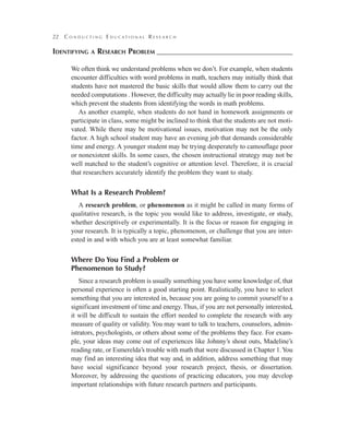 22 C o n d u c t i n g E d u c a t i o n a l R e s e a r c h
Identifying a Research Problem–––––––––––––––––––––––––––––––––––
We often think we understand problems when we don’t. For example, when students
encounter difficulties with word problems in math, teachers may initially think that
students have not mastered the basic skills that would allow them to carry out the
needed computations . However, the difficulty may actually lie in poor reading skills,
which prevent the students from identifying the words in math problems.
As another example, when students do not hand in homework assignments or
participate in class, some might be inclined to think that the students are not moti-
vated. While there may be motivational issues, motivation may not be the only
factor. A high school student may have an evening job that demands considerable
time and energy. A younger student may be trying desperately to camouflage poor
or nonexistent skills. In some cases, the chosen instructional strategy may not be
well matched to the student’s cognitive or attention level. Therefore, it is crucial
that researchers accurately identify the problem they want to study.
What Is a Research Problem?
A research problem, or phenomenon as it might be called in many forms of
qualitative research, is the topic you would like to address, investigate, or study,
whether descriptively or experimentally. It is the focus or reason for engaging in
your research. It is typically a topic, phenomenon, or challenge that you are inter-
ested in and with which you are at least somewhat familiar.
Where Do You Find a Problem or
Phenomenon to Study?
Since a research problem is usually something you have some knowledge of, that
personal experience is often a good starting point. Realistically, you have to select
something that you are interested in, because you are going to commit yourself to a
significant investment of time and energy. Thus, if you are not personally interested,
it will be difficult to sustain the effort needed to complete the research with any
measure of quality or validity. You may want to talk to teachers, counselors, admin-
istrators, psychologists, or others about some of the problems they face. For exam-
ple, your ideas may come out of experiences like Johnny’s shout outs, Madeline’s
reading rate, or Esmerelda’s trouble with math that were discussed in Chapter 1.You
may find an interesting idea that way and, in addition, address something that may
have social significance beyond your research project, thesis, or dissertation.
Moreover, by addressing the questions of practicing educators, you may develop
important relationships with future research partners and participants.
 