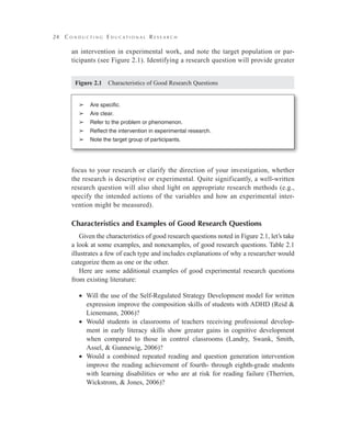24 C o n d u c t i n g E d u c a t i o n a l R e s e a r c h
an intervention in experimental work, and note the target population or par-
ticipants (see Figure 2.1). Identifying a research question will provide greater
focus to your research or clarify the direction of your investigation, whether
the research is descriptive or experimental. Quite significantly, a well-written
research question will also shed light on appropriate research methods (e.g.,
specify the intended actions of the variables and how an experimental inter-
vention might be measured).
Characteristics and Examples of Good Research Questions
Given the characteristics of good research questions noted in Figure 2.1, let’s take
a look at some examples, and nonexamples, of good research questions. Table 2.1
illustrates a few of each type and includes explanations of why a researcher would
categorize them as one or the other.
Here are some additional examples of good experimental research questions
from existing literature:
Will the use of the Self-Regulated Strategy Development model for written••
expression improve the composition skills of students with ADHD (Reid &
Lienemann, 2006)?
Would students in classrooms of teachers receiving professional develop-••
ment in early literacy skills show greater gains in cognitive development
when compared to those in control classrooms (Landry, Swank, Smith,
Assel, & Gunnewig, 2006)?
Would a combined repeated reading and question generation intervention••
improve the reading achievement of fourth- through eighth-grade students
with learning disabilities or who are at risk for reading failure (Therrien,
Wickstrom, & Jones, 2006)?
➢	 Are specific.
➢	 Are clear.
➢	 Refer to the problem or phenomenon.
➢	 Reflect the intervention in experimental research.
➢	 Note the target group of participants.
Figure 2.1   Characteristics of Good Research Questions
 