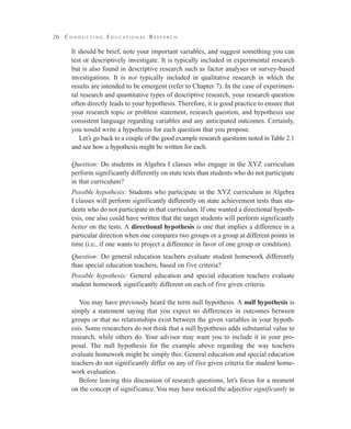 26 C o n d u c t i n g E d u c a t i o n a l R e s e a r c h
It should be brief, note your important variables, and suggest something you can
test or descriptively investigate. It is typically included in experimental research
but is also found in descriptive research such as factor analyses or survey-based
investigations. It is not typically included in qualitative research in which the
results are intended to be emergent (refer to Chapter 7). In the case of experimen-
tal research and quantitative types of descriptive research, your research question
often directly leads to your hypothesis. Therefore, it is good practice to ensure that
your research topic or problem statement, research question, and hypothesis use
consistent language regarding variables and any anticipated outcomes. Certainly,
you would write a hypothesis for each question that you propose.
Let’s go back to a couple of the good example research questions noted in Table 2.1
and see how a hypothesis might be written for each.
Question: Do students in Algebra I classes who engage in the XYZ curriculum
perform significantly differently on state tests than students who do not participate
in that curriculum?
Possible hypothesis: Students who participate in the XYZ curriculum in Algebra
I classes will perform significantly differently on state achievement tests than stu-
dents who do not participate in that curriculum. If one wanted a directional hypoth-
esis, one also could have written that the target students will perform significantly
better on the tests. A directional hypothesis is one that implies a difference in a
particular direction when one compares two groups or a group at different points in
time (i.e., if one wants to project a difference in favor of one group or condition).
Question: Do general education teachers evaluate student homework differently
than special education teachers, based on five criteria?
Possible hypothesis: General education and special education teachers evaluate
student homework significantly different on each of five given criteria.
You may have previously heard the term null hypothesis. A null hypothesis is
simply a statement saying that you expect no differences in outcomes between
groups or that no relationships exist between the given variables in your hypoth-
esis. Some researchers do not think that a null hypothesis adds substantial value to
research, while others do. Your advisor may want you to include it in your pro-
posal. The null hypothesis for the example above regarding the way teachers
evaluate homework might be simply this: General education and special education
teachers do not significantly differ on any of five given criteria for student home-
work evaluation.
Before leaving this discussion of research questions, let’s focus for a moment
on the concept of significance. You may have noticed the adjective significantly in
 