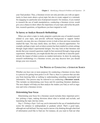 Chapter 2   Identifying a Research Problem and Question 29
your final product. Thus, a literature review not only provides you with an oppor-
tunity to learn more about a given topic but also to create support or a rationale
for engaging in a particular area of proposed research. For instance, if you wanted
to research the use of math manipulatives, conducting a literature review would
give you a chance to show others the importance of your topic and refine the prob-
lem, research questions, or hypotheses you have targeted as well.
To Survey or Analyze Research Methodology
When you select a topic to study, pinpoint a particular area of needed research
related to your topic, and provide sufficient background to support further
research, you may also use a literature review to look at how previous researchers
studied the topic. You may clarify ideas, see flaws, or discern opportunities. For
example, perhaps a topic such as token systems has been studied in certain settings
through single-subject experimental designs. You may look at that literature and
decide that your research questions might be best answered through a large-group
experiment. Alternatively, you might decide that you would like to describe quali-
tatively the impact of token systems on student motivation. In short, by analyzing
research methodology in a literature review, you may discover how you should
design your own research.
–––––––––––––––––––– The Process of Conducting a Literature Search
Whether you have one or more purposes for conducting a literature review, there
is a process for getting from point A to B. That is, there is a process that can take
you from knowing little or nothing to understanding something meaningful and
informative. This process may be referred to as conducting a literature search.
This includes (a) determining your focus and (b) searching literature databases.
The next chapter will help you then analyze the studies you find, as well as orga-
nize and write a literature review.
Determining Your Focus
Determining your focus for a literature search includes three important activi-
ties: picking a topic, making decisions about what to include and exclude, and
translating the topic into key terms.
Step 1: Picking a Topic. Let’s say you’re interested in the use of standardized test
scores for entrance to undergraduate or graduate school. That’s a good topic,
although not well defined.You may need to narrow it by thinking through what kind
of information you’d like to find out. For instance, do you want to find out what
 