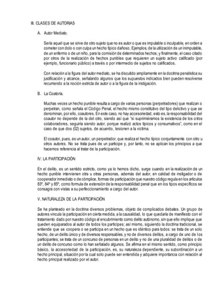 III. CLASES DE AUTORIAS
A. Autor Mediato.
Sería aquel que se sirve de otro sujeto que no es autor o que es imputable o inculpable, en orden a
cometer con dolo o con culpa un hecho típico dañoso. Ejemplos; de la utilización de un inimputable,
de un enfermo o de un niño, para la comisión de determinados hechos; y finalmente, el caso citado
por otros de la realización de hechos punibles que requieren un sujeto activo calificado (por
ejemplo, funcionario público) a través o por intermedio de sujetos no calificados.
Con relación a la figura del autor mediato, se ha discutido ampliamente en la doctrina penalística su
justificación y alcance, señalando algunos que los supuestos indicados bien pueden resolverse
recurriendo a la noción estricta de autor o a la figura de la instigación.
B. La Coatoría.
Muchas veces un hecho punible resulta a cargo de varias personas (perpetradores) que realizan o
perpetran, como señala el Código Penal, el hecho mismo constitutivo del tipo delictivo y que se
denominan, por ello, coautores. En este caso, no hay accesoriedad, esto es,la responsabilidad del
coautor no depende de la del otro, siendo así que “si suprimiéramos la existencia de los otros
colaboradores, seguiría siendo autor, porque realizó actos típicos y consumativos”, como en el
caso de que dos (02) sujetos, de acuerdo, lesionen a la victima.
El coautor, pues, es un autor, un perpetrador, que realiza el hecho típico conjuntamente con otro u
otros autores. No se trata pues de un participe y, por tanto, no se aplican los principios a que
hacemos referencia al tratar de la participación.
IV. LA PARTICIPACIÓN
En el delito, es un sentido estricto, como ya lo hemos dicho, surge cuando en la realización de un
hecho punible intervienen otra u otras personas, además del autor, en calidad de instigador o de
cooperador inmediato o de cómplice, formas de participación que nuestro código regula en los artículos
83º, 84º y 85º, como formula de extensión de la responsabilidad penal que en los tipos específicos se
consagra con vistas a su perfeccionamiento a cargo del autor.
V. NATURALEZA DE LA PARTICIPACIÓN
Se ha planteado en la doctrina diversos problemas, objeto de complicados debates. Un grupo de
autores vincula la participación en cierta medida, a la causalidad, lo que quedaría de manifiesto con el
tratamiento dado por nuestro código al encubrimiento como delito autónomo,sin que ello implique que
queden equiparados al autor de todos los participes; así mismo, siguiendo la doctrina tradicional, se
entiende que se coopera o se participa en un hecho que es idéntico para todos: se trata de un solo
hecho, de un delito único y de diversos responsables,y no de diversos delitos, a cargo de uno de los
participantes; se trata de un concurso de personas en un delito y no de una pluralidad de delitos o de
un delito de concurso como lo han señalado algunos. Se afirma en el mismo sentido, como principio
básico, la accesoriedad de la participación, es, su naturaleza dependiente, su subordinación a un
hecho principal, situación por la cual solo puede ser entendida y adquiere importancia con relación al
hecho principal realizado por el autor.
 
