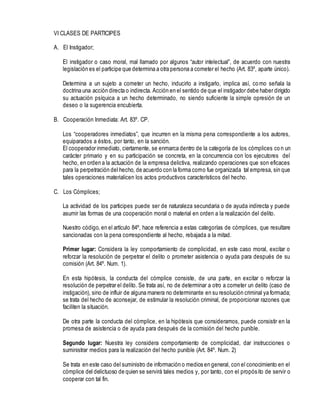 VI CLASES DE PARTICIPES
A. El Instigador;
El instigador o caso moral, mal llamado por algunos “autor intelectual”, de acuerdo con nuestra
legislación es el participe que determina a otra persona a cometer el hecho (Art. 83º, aparte único).
Determina a un sujeto a cometer un hecho, inducirlo a instigarlo, implica así, como señala la
doctrina una acción directa o indirecta. Acción en el sentido de que el instigador debe haber dirigido
su actuación psíquica a un hecho determinado, no siendo suficiente la simple opresión de un
deseo o la sugerencia encubierta.
B. Cooperación Inmediata: Art. 83º. CP.
Los “cooperadores inmediatos”, que incurren en la misma pena correspondiente a los autores,
equiparados a éstos, por tanto, en la sanción.
El cooperador inmediato, ciertamente, se enmarca dentro de la categoría de los cómplices con un
carácter primario y en su participación se concreta, en la concurrencia con los ejecutores del
hecho, en orden a la actuación de la empresa delictiva, realizando operaciones que son eficaces
para la perpetración del hecho, de acuerdo con la forma como fue organizada tal empresa, sin que
tales operaciones materialicen los actos productivos característicos del hecho.
C. Los Cómplices;
La actividad de los participes puede ser de naturaleza secundaria o de ayuda indirecta y puede
asumir las formas de una cooperación moral o material en orden a la realización del delito.
Nuestro código, en el artículo 84º, hace referencia a estas categorías de cómplices, que resultare
sancionadas con la pena correspondiente al hecho, rebajada a la mitad.
Primer lugar: Considera la ley comportamiento de complicidad, en este caso moral, excitar o
reforzar la resolución de perpetrar el delito o prometer asistencia o ayuda para después de su
comisión (Art. 84º. Num. 1).
En esta hipótesis, la conducta del cómplice consiste, de una parte, en excitar o reforzar la
resolución de perpetrar el delito. Se trata así, no de determinar a otro a cometer un delito (caso de
instigación), sino de influir de alguna manera no determinante en su resolución criminal ya formada;
se trata del hecho de aconsejar, de estimular la resolución criminal, de proporcionar razones que
faciliten la situación.
De otra parte la conducta del cómplice, en la hipótesis que consideramos, puede consistir en la
promesa de asistencia o de ayuda para después de la comisión del hecho punible.
Segundo lugar: Nuestra ley considera comportamiento de complicidad, dar instrucciones o
suministrar medios para la realización del hecho punible (Art. 84º. Num. 2)
Se trata en este caso del suministro de información o medios en general, con el conocimiento en el
cómplice del delictuoso de quien se servirá tales medios y, por tanto, con el propósito de servir o
cooperar con tal fin.
 