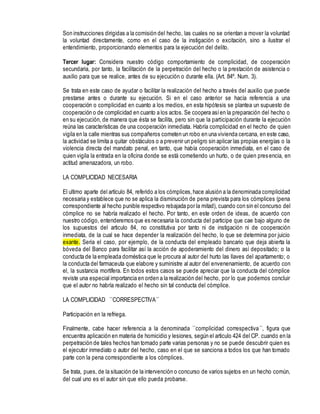 Son instrucciones dirigidas a la comisión del hecho, las cuales no se orientan a mover la voluntad
la voluntad directamente, como en el caso de la instigación o excitación, sino a ilustrar el
entendimiento, proporcionando elementos para la ejecución del delito.
Tercer lugar: Considera nuestro código comportamiento de complicidad, de cooperación
secundaria, por tanto, la facilitación de la perpetración del hecho o la prestación de asistencia o
auxilio para que se realice, antes de su ejecución o durante ella. (Art. 84º. Num. 3).
Se trata en este caso de ayudar o facilitar la realización del hecho a través del auxilio que puede
prestarse antes o durante su ejecución. Si en el caso anterior se hacía referencia a una
cooperación o complicidad en cuanto a los medios, en esta hipótesis se plantea un supuesto de
cooperación o de complicidad en cuanto a los actos. Se coopera asíen la preparación del hecho o
en su ejecución, de manera que ésta se facilita, pero sin que la participación durante la ejecución
reúna las características de una cooperación inmediata. Habría complicidad en el hecho de quien
vigila en la calle mientras sus compañeros cometen un robo en una vivienda cercana, en este caso,
la actividad se limita a quitar obstáculos o a prevenir un peligro sin aplicar las propias energías o la
violencia directa del mandato penal, en tanto, que había cooperación inmediata, en el caso de
quien vigila la entrada en la oficina donde se está cometiendo un hurto, o de quien presencia, en
actitud amenazadora, un robo.
LA COMPLICIDAD NECESARIA
El ultimo aparte del artículo 84, referido a los cómplices,hace alusión a la denominada complicidad
necesaria y establece que no se aplica la disminución de pena prevista para los cómplices (pena
correspondiente al hecho punible respectivo rebajada por la mitad), cuando con sin el concurso del
cómplice no se habría realizado el hecho. Por tanto, en este orden de ideas, de acuerdo con
nuestro código, entenderemos que es necesaria la conducta del participe que cae bajo alguno de
los supuestos del articulo 84, no constitutiva por tanto ni de instigación ni de cooperación
inmediata, de la cual se hace depender la realización del hecho, lo que se determina por juicio
exante. Seria el caso, por ejemplo, de la conducta del empleado bancario que deja abierta la
bóveda del Banco para facilitar así la acción de apoderamiento del dinero así depositado; o la
conducta de la empleada doméstica que le procura al autor del hurto las llaves del apartamento; o
la conducta del farmaceuta que elabore y suministre al autor del envenenamiento, de acuerdo con
el, la sustancia mortífera. En todos estos casos se puede apreciar que la conducta del cómplice
reviste una especial importancia en orden a la realización del hecho, por lo que podemos concluir
que el autor no habría realizado el hecho sin tal conducta del cómplice.
LA COMPLICIDAD ``CORRESPECTIVA´´
Participación en la refriega.
Finalmente, cabe hacer referencia a la denominada ``complicidad correspectiva´´, figura que
encuentra aplicación en materia de homicidio y lesiones, según el articulo 424 del CP. cuando en la
perpetración de tales hechos han tomado parte varias personas y no se puede descubrir quien es
el ejecutor inmediato o autor del hecho, caso en el que se sanciona a todos los que han tomado
parte con la pena correspondiente a los cómplices.
Se trata, pues, de la situación de la intervención o concurso de varios sujetos en un hecho común,
del cual uno es el autor sin que ello pueda probarse.
 