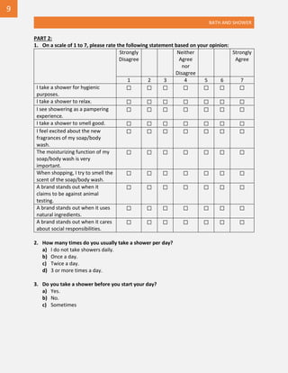 BATH AND SHOWER
PART 2:
1. On a scale of 1 to 7, please rate the following statement based on your opinion:
Strongly
Disagree
Neither
Agree
nor
Disagree
Strongly
Agree
1 2 3 4 5 6 7
I take a shower for hygienic
purposes.
☐ ☐ ☐ ☐ ☐ ☐ ☐
I take a shower to relax. ☐ ☐ ☐ ☐ ☐ ☐ ☐
I see showering as a pampering
experience.
☐ ☐ ☐ ☐ ☐ ☐ ☐
I take a shower to smell good. ☐ ☐ ☐ ☐ ☐ ☐ ☐
I feel excited about the new
fragrances of my soap/body
wash.
☐ ☐ ☐ ☐ ☐ ☐ ☐
The moisturizing function of my
soap/body wash is very
important.
☐ ☐ ☐ ☐ ☐ ☐ ☐
When shopping, I try to smell the
scent of the soap/body wash.
☐ ☐ ☐ ☐ ☐ ☐ ☐
A brand stands out when it
claims to be against animal
testing.
☐ ☐ ☐ ☐ ☐ ☐ ☐
A brand stands out when it uses
natural ingredients.
☐ ☐ ☐ ☐ ☐ ☐ ☐
A brand stands out when it cares
about social responsibilities.
☐ ☐ ☐ ☐ ☐ ☐ ☐
2. How many times do you usually take a shower per day?
a) I do not take showers daily.
b) Once a day.
c) Twice a day.
d) 3 or more times a day.
3. Do you take a shower before you start your day?
a) Yes.
b) No.
c) Sometimes
9
 