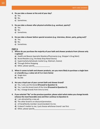 BATH AND SHOWER
4. Do you take a shower at the end of your day?
a) Yes.
b) No.
c) Sometimes.
5. Do you take a shower after physical activities (e.g. workout, sports)?
a) Yes.
b) No.
c) Sometimes.
6. Do you take a shower before special occasions (e.g. interview, dinner, party, going out)?
a) Yes.
b) No.
c) Sometimes.
PART 3:
1. Where do you purchase the majority of your bath and shower products from (choose only
1 option)?
a) Health and Beauty Specialist Retailers/Pharmacies (e.g. Shopper’s Drug Mart)
b) Brand Retailers (e.g. the Body Shop Retail Stores)
c) Supermarkets/wholesale market (e.g. Walmart, Costco)
d) Through Online Shopping
e) Other, please specify________________
2. When it comes to bath and shower products, are you more likely to purchase a single item
or a bundle (e.g. a value set of 2 or more items)
a) Single item
b) Bundle
3. Are you a loyal user of your current bath and shower brand?
a) Yes, I only use this brand (Proceed to Question 5).
b) Yes, I use this brand most of the time (Proceed to Question 5).
c) No, I change brands from time to time.
4. If you selected “No” on the previous question, please select what makes you change brands
(choose the most favorable one) and then continue to Question 6:
a) I am attracted by a new ad.
b) The other brand is on discount/promotion.
c) A friend/family member recommended it to me.
d) It doesn’t matter to me; I just choose whichever brand I see first.
e) Other, please specify__________________________________________
10
 