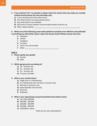 BATH AND SHOWER
5. If you selected “Yes” on question 3, please select the reasons that may make you consider
another brand (choose the most favorable one).
a) A very attractive ad of the other brand.
b) The other brand is on discount/promotion.
c) My usual brand is not available.
d) My friend or family member recommended another brand to me.
e) Other, please specify _________________________________________________
6. Which one of the following social media platforms would be most effective and preferable
in providing you information about a bath and shower brand? (Please choose only one).
a. Facebook
b. Twitter
c. Instagram
d. YouTube
e. I don’t use social media.
f. Other ____________________________________
PART 4
1. Please specify your gender.
a) Female
b) Male
2. Which age group do you belong to?
a) 18 – 24 years old
b) 25 – 34 years old
c) 35 – 54 years old
d) 55 years and older
3. What is your marital status?
a) Single (not in a relationship)
b) In a relationship (not married or common-law)
c) Married or Common-Law
d) Separated (But still married)
e) Divorced
f) Widowed
4. What is your approximate annual household income before taxes?
a) Less than $40,000
b) $40,000 - $59,999
c) $60,000 - $69,999
d) $70,000 - $99,999
e) $100,000 or above
Thank you for your participation!
11
 