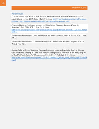 BATH AND SHOWER
References
MarketResearch.com. Soap & Bath Products Market Research Reports & Industry Analysis.
MarketResearch.com. 2015. Web. 1 Feb.2015. from http://www.marketresearch.com/Consumer-
Goods-c1596/Consumer-Goods-Retailing-c80/Soap-Bath-Products-c1820/.
Cosmetic Business. Bathroom products – All in a lather. Cosmetic Business. Cosmetic
Business, 7 Feb. 2013. Web. 1 Feb. 2015. From
http://www.cosmeticsbusiness.com/technical/article_page/Bathroom_products__All_in_a_lather/
83474.
Euromonitor International. “Bath and Shower in Canada”Passport, May 2015: 3-5. Web. 1 Feb.
2015.
Euromonitor International. “Consumer Lifestyle in Canada 2015.”Passport, August 2015: 29.
Web. 2 Feb. 2015.
Shinde, Neha Vishwas. “Capstone Research Project on Usage and Attitude: Study in Shower
Gels and Soaps Category in Dubai with Analysis in Impact of Acquisition of the Body Shop by
L’Oreal.” SP Join School of Management. (2013). 14-19. Web. Feb 2. 2015. from
http://www.nehavshinde.com/uploads/2/3/2/9/23299934/crp_report_neha_shinde_mgb12cmm08
6.pdf.
16
 