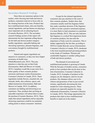 BATH AND SHOWER
Secondary Research Findings
Since there are numerous options in the
market, while choosing their bath and shower
products, consumers tend not to focus only on
the cleaning function of the item. Products that
have multifunctional claims, skin care benefits,
natural ingredients, and spa themes are playing a
more important role on attracting buyers
(Cosmetic Business, 2013). The secondary
research findings section of this report will
demonstrate the four important selling factors
for the bath and shower product category:
healthy ingredients, enjoyable bathing and
showering experience, pleasant fragrance, and
convenience brought by multifunctional
products.
Natural and organic ingredients are
attractive to consumers, as they now have higher
awareness on health issue
(MarketResearch.com, 2015). They pay
attention to what they put on their body
(Euromonitor, Bath and Shower in Canada,
2015). Canadians would like to pay more for a
better quality of their cosmetic product
selections and beauty routine (Euromonitor,
Consumer Lifestyle in Canada, 2015). These
ingredients include flowers, essential oils, sea
minerals, herbs, skin softeners, spices, and
added moisturizers (Euromonitor, Bath and
Shower in Canada, 2015). In addition,
consumers see bathing and showering as an
experience. Thus, products that can bring an
enjoyable experience will attract them to make
the purchase (Cosmetic Business, 2013). These
imply that natural ingredients and an enjoyable
showering experience could be two potential
selling points to attract consumers’ attention.
Except for the claimed ingredients,
consumers also pay attention to the scent of
their cosmetic products. Studies show that
consumers usually smell the fragrance before
they make a purchase decision; If the fragrance
is able to invoke a positive emotional response,
it is more likely to lead consumers to a purchase
decision (Shinde, 2013). This not only indicates
that fragrance is a critical first-impression factor
of cosmetic products, but also tells the
importance of body scent for consumers. This is
further supported by the fact that, according to
NIVEA Canada Skin-dex survey (Euromonitor,
Consumer Lifestyle in Canada, 2015), deodorant
is the most essential personal grooming products
in the minds of Canadians. Pleasant and
comfortable fragrance is another selling factor
of bath and shower products.
The demand of convenient and
multifunctional products is growing in Canada.
With the fast pace of modern society, consumers
prefer to have products that can do more in less
time (Euromonitor, Consumer Lifestyles in
Canada, 2015). Examples of products in this
category are dry shampoos, and two-in-one
products. Dry shampoo allows user to fix
oiliness and greasiness of hair in just several
minutes, significantly decreasing the time
needed for a hair-cleaning process. These
products are especially popular for young
millennials (Euromonitor, Consumer Lifestyles
in Canada, 2015). This brings opportunities for
products that claim to have multifunctional
benefits to stand out in the market.
2
 