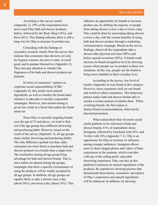 BATH AND SHOWER
According to the survey results
(Appendix 2), 29% of the respondents have
never used Olay bath and shower products
before, followed by the Body Shop (16%), and
Dove (6%). This finding indicates there is still a
long way for Olay to increase its product use.
Coinciding with the findings in
secondary research, results from the survey also
indicate that consumers take showers not only
for hygiene reasons, but also to relax, to smell
good, and to pamper themselves (Appendix 3).
They also pay attention to whether the
fragrances of the bath and shower products are
pleasant.
In terms of consumers’ opinion on
corporate social responsibilities (CSR)
(Appendix 4), they prefer more natural
ingredients, as well as whether the brand takes
initiative to take part in socially responsible
campaigns. However, anti-animal testing is
given less credit as a factor that makes the brand
stand out.
Since Olay is currently targeting female
over the age of 35 and above, we tried to find
out if the age groups have different showering
and purchasing habit. However, based on the
result of the survey (Appendix 5), all age groups
share similar showering and purchasing habits.
The only difference spotted was that, older
consumers are more likely to purchase bath and
shower products in a bundle than a single item.
The similarities among all age group bring
advantage for bath and shower brands. That is,
since habits are shared among the groups,
campaigns that show a specific circumstance of
using the products will be widely accepted by
all age groups. In addition, all age groups are
equally likely to take a shower once a day
(about 58%), and twice a day (about 16%). This
indicates an opportunity for brands to increase
product use, by shifting the majority of people
from taking shower a once a day to twice a day.
This could be done by associating taking shower
a twice a day with the various benefits of using
bath and shower product through a marketing
communication campaign. Based on the survey
findings, almost all the respondents take a
shower after physical activities (90%) and
before special occasions (94%). A brand could
increase its brand recognition level by showing
scenes where people use its product in these two
situations. In this way, people see the brand as
being more relatable to their everyday lives.
According to the survey, low level of
loyalty (Appendix 6) was found in this category.
However, more consumers stick on one brand
and switch to others sometimes. This behaviour
pattern makes bath and shower brands able to
sustain a certain amount of market share. When
switching brands, the first reason is
family/friend recommendations, followed by
discount/promotion.
When asked about their favourite social
media platform to be informed of bath and
shower brands, 61% of respondents chose
Instagram, followed by Facebook with 26%, and
Twitter with 16% (Appendix 7-1). This is an
opportunity for Olay to increase its influence
among younger audiences. Instagram allows
users to share elegant photos and videos of their
experiences in the moment, which coincides
with one of the selling point: enjoyable
showering experience. Olay can also us this
platform to promote its natural ingredients of the
products. By repetitively showing pictures that
demonstrate these theme, consumers’ perception
of Olay’s experience and natural ingredients
will be enhanced. In addition, by showing
4
 