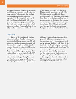 BATH AND SHOWER
presence on Instagram, Olay has the opportunity
to shift its target consumers from the older ones
to the younger. At the moment, Olay’s official
Instagram account has stopped posting
(Appendix 7-2). However, it still have 11,500
followers. Olay could utilize this following to
restart its Instagram campaign. Alternatively,
Olay could start a new account only for its bath
and shower products. For example, Olay’s Fresh
Effect line has a separate account than its
official account (Appendix 7-3). The Fresh
Effect account is currently active, with 100 to
300 likes per post. Fresh Effect is able to
distinguish itself from Olay’s anti-aging product
lines. Based on the findings stated previously,
consumers could not distinguish Olay bath and
shower products with its skin care products on
the anti-aging ability. Therefore, it would be
more beneficial for Olay to have a separate
Instagram account for its bath and shower line.
Conclusion
Except for the cleaning ability of bath
and shower products, Canadian consumer also
focus on the healthy ingredients, enjoyable bath
and shower experience, pleasant fragrance, and
the convenience brought by multifunctional
products. Brands in the category could promote
these four characteristics to win more market
share. Brands with less exposure, such as Olay,
could also focus on promoting the brand’s CSR
actions to consumers. Similar patterns for bath
and shower, as well as purchasing behaviours
were found across all age groups. Therefore,
showing image of people using a specific brand
will make it relatable for consumers in all age
groups. In addition, new campaigns could
increase product use by increasing numbers of
shower taken per day from 1 to 2. Given the fact
that this is a low loyalty category, brands could
eat up market share from each other. One of the
most useful way to attract consumers is
promotion/discount. Finally, consumers are
showing interests in receiving information on
Instagram. To gain more brand recognition, as
well as to separate Olay bath and shower from
Olay skincare, it is better to create an official
account for the bath and shower line.
5
 