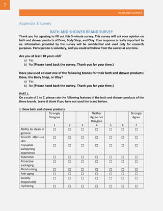 BATH AND SHOWER
Appendix 1-Survey
BATH AND SHOWER BRAND SURVEY
Thank you for agreeing to fill out this 5-minute survey. This survey will ask your opinion on
bath and shower products of Dove, Body Shop, and Olay. Your response is really important to
us. Information provided by the survey will be confidential and used only for research
purposes. Participation is voluntary, and you could withdraw from the survey at any time.
Are you at least 18 years old?
a) Yes
b) No [Please hand back the survey. Thank you for your time.)
Have you used at least one of the following brands for their bath and shower products:
Dove, the Body Shop, or Olay?
a) Yes
b) No [Please hand back the survey. Thank you for your time.)
PART 1
On a scale of 1 to 7, please rate the following features of the bath and shower products of the
three brands. Leave it blank if you have not used the brand before.
1. Dove bath and shower products
Strongly
Disagree
Neither
Agree nor
Disagree
Strongly
Agree
1 2 3 4 5 6 7
Ability to clean in
general
☐ ☐ ☐ ☐ ☐ ☐ ☐
Smooth after-use
skin
☐ ☐ ☐ ☐ ☐ ☐ ☐
Enjoyable
pampering
experience
☐ ☐ ☐ ☐ ☐ ☐ ☐
Expensive ☐ ☐ ☐ ☐ ☐ ☐ ☐
Attractive
packaging
☐ ☐ ☐ ☐ ☐ ☐ ☐
Moisturizing ☐ ☐ ☐ ☐ ☐ ☐ ☐
Anti-aging ☐ ☐ ☐ ☐ ☐ ☐ ☐
Socially
Responsible
☐ ☐ ☐ ☐ ☐ ☐ ☐
Hydrating ☐ ☐ ☐ ☐ ☐ ☐ ☐
7
 