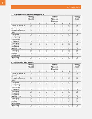 BATH AND SHOWER
2. The Body Shop bath and shower products
Strongly
Disagree
Neither
Agree nor
Disagree
Strongly
Agree
1 2 3 4 5 6 7
Ability to clean in
general
☐ ☐ ☐ ☐ ☐ ☐ ☐
Smooth after-use
skin
☐ ☐ ☐ ☐ ☐ ☐ ☐
Enjoyable
pampering
experience
☐ ☐ ☐ ☐ ☐ ☐ ☐
Expensive ☐ ☐ ☐ ☐ ☐ ☐ ☐
Attractive
packaging
☐ ☐ ☐ ☐ ☐ ☐ ☐
Moisturizing ☐ ☐ ☐ ☐ ☐ ☐ ☐
Anti-aging ☐ ☐ ☐ ☐ ☐ ☐ ☐
Socially
Responsible
☐ ☐ ☐ ☐ ☐ ☐ ☐
Hydrating ☐ ☐ ☐ ☐ ☐ ☐ ☐
3. Olay bath and body products
Strongly
Disagree
Neither
Agree nor
Disagree
Strongly
Agree
1 2 3 4 5 6 7
Ability to clean in
general
☐ ☐ ☐ ☐ ☐ ☐ ☐
Smooth after-use
skin
☐ ☐ ☐ ☐ ☐ ☐ ☐
Enjoyable
pampering
experience
☐ ☐ ☐ ☐ ☐ ☐ ☐
Expensive ☐ ☐ ☐ ☐ ☐ ☐ ☐
Attractive
packaging
☐ ☐ ☐ ☐ ☐ ☐ ☐
Moisturizing ☐ ☐ ☐ ☐ ☐ ☐ ☐
Anti-aging ☐ ☐ ☐ ☐ ☐ ☐ ☐
Socially
responsible
☐ ☐ ☐ ☐ ☐ ☐ ☐
Hydrating ☐ ☐ ☐ ☐ ☐ ☐ ☐
8
 