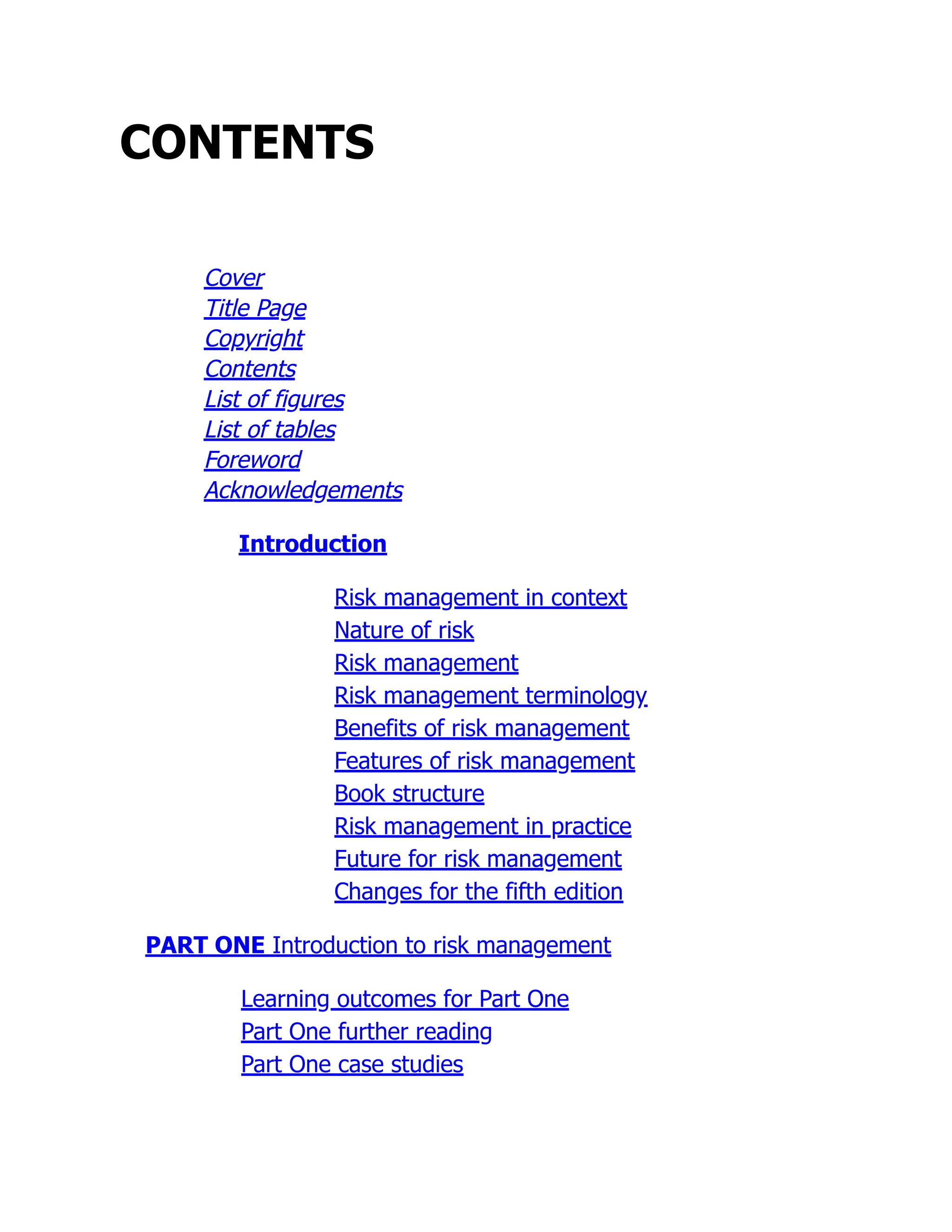 CONTENTS
Cover
Title Page
Copyright
Contents
List of figures
List of tables
Foreword
Acknowledgements
Introduction
Risk management in context
Nature of risk
Risk management
Risk management terminology
Benefits of risk management
Features of risk management
Book structure
Risk management in practice
Future for risk management
Changes for the fifth edition
PART ONE Introduction to risk management
Learning outcomes for Part One
Part One further reading
Part One case studies
 