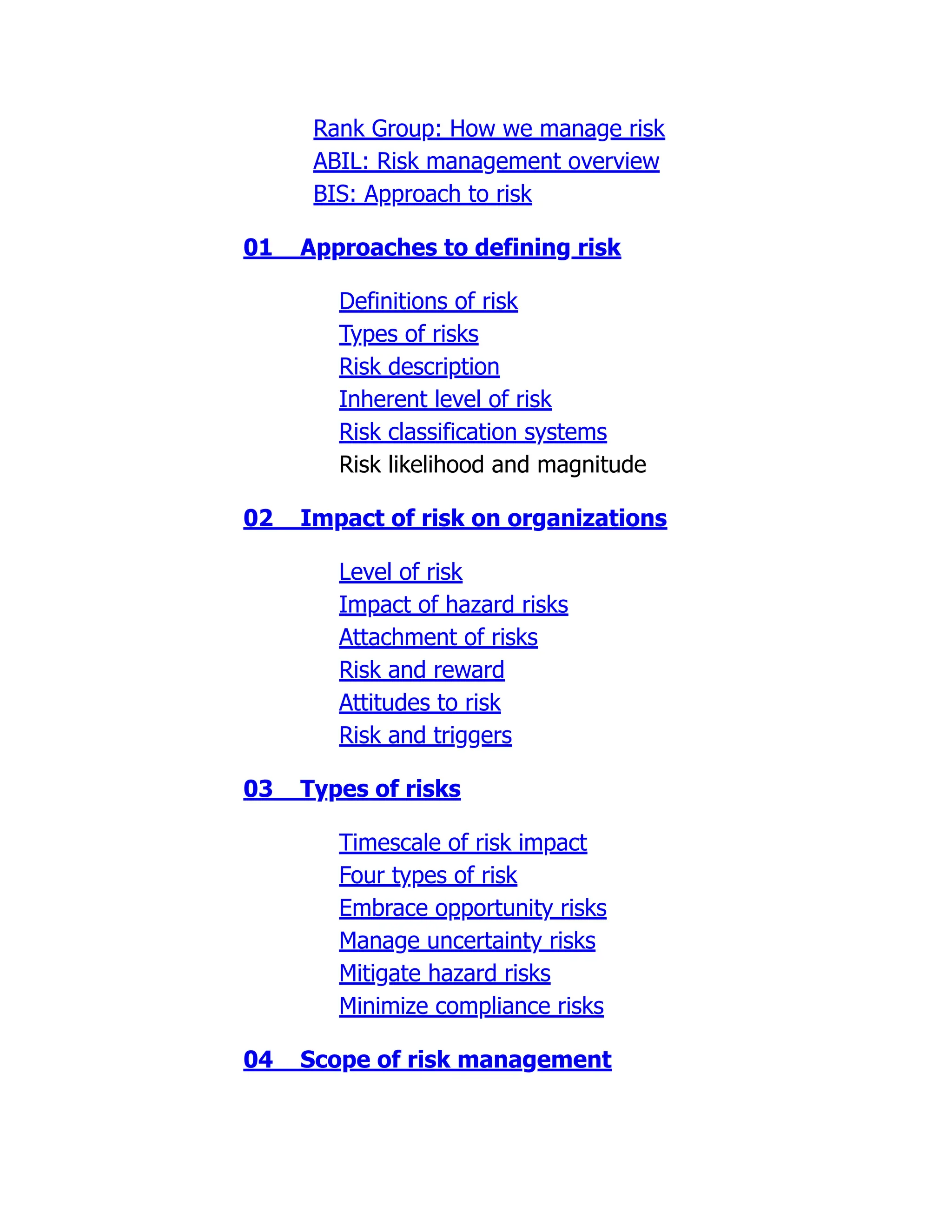 Rank Group: How we manage risk
ABIL: Risk management overview
BIS: Approach to risk
01 Approaches to defining risk
Definitions of risk
Types of risks
Risk description
Inherent level of risk
Risk classification systems
Risk likelihood and magnitude
02 Impact of risk on organizations
Level of risk
Impact of hazard risks
Attachment of risks
Risk and reward
Attitudes to risk
Risk and triggers
03 Types of risks
Timescale of risk impact
Four types of risk
Embrace opportunity risks
Manage uncertainty risks
Mitigate hazard risks
Minimize compliance risks
04 Scope of risk management
 