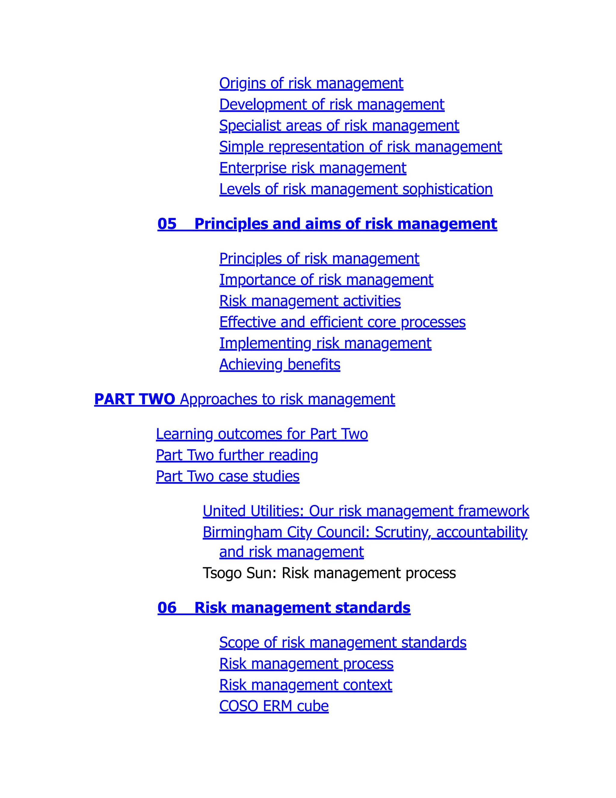 Origins of risk management
Development of risk management
Specialist areas of risk management
Simple representation of risk management
Enterprise risk management
Levels of risk management sophistication
05 Principles and aims of risk management
Principles of risk management
Importance of risk management
Risk management activities
Effective and efficient core processes
Implementing risk management
Achieving benefits
PART TWO Approaches to risk management
Learning outcomes for Part Two
Part Two further reading
Part Two case studies
United Utilities: Our risk management framework
Birmingham City Council: Scrutiny, accountability
and risk management
Tsogo Sun: Risk management process
06 Risk management standards
Scope of risk management standards
Risk management process
Risk management context
COSO ERM cube
 