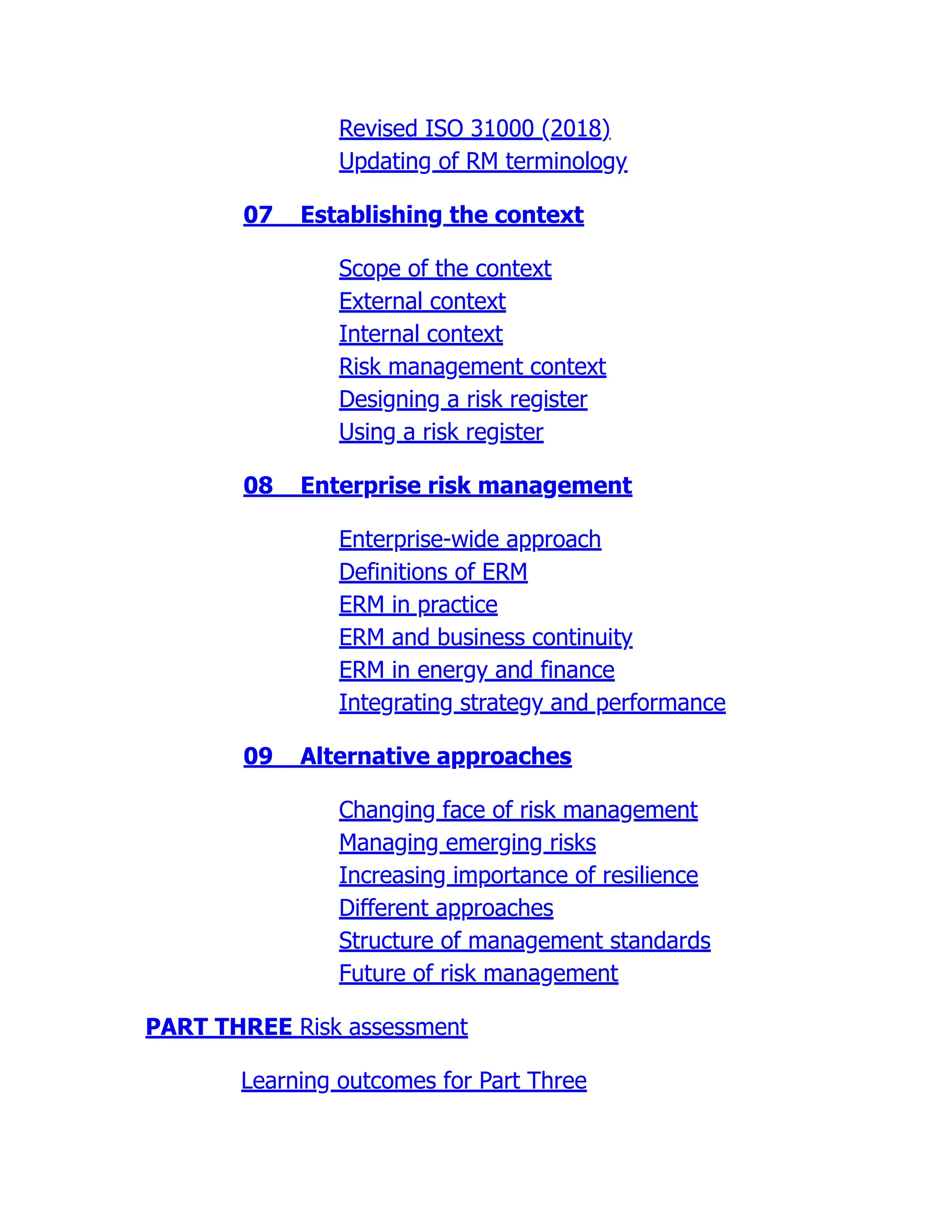 Revised ISO 31000 (2018)
Updating of RM terminology
07 Establishing the context
Scope of the context
External context
Internal context
Risk management context
Designing a risk register
Using a risk register
08 Enterprise risk management
Enterprise-wide approach
Definitions of ERM
ERM in practice
ERM and business continuity
ERM in energy and finance
Integrating strategy and performance
09 Alternative approaches
Changing face of risk management
Managing emerging risks
Increasing importance of resilience
Different approaches
Structure of management standards
Future of risk management
PART THREE Risk assessment
Learning outcomes for Part Three
 