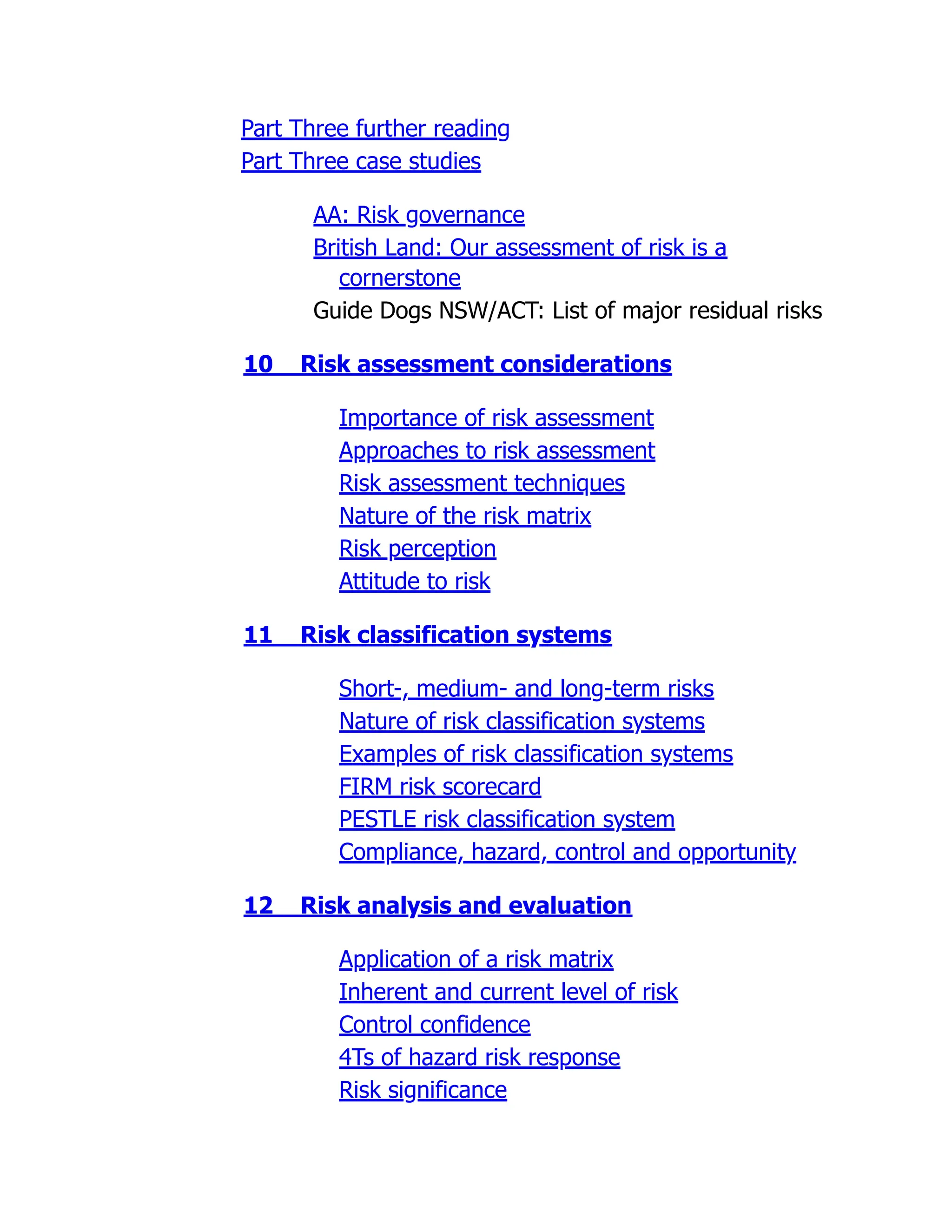 Part Three further reading
Part Three case studies
AA: Risk governance
British Land: Our assessment of risk is a
cornerstone
Guide Dogs NSW/ACT: List of major residual risks
10 Risk assessment considerations
Importance of risk assessment
Approaches to risk assessment
Risk assessment techniques
Nature of the risk matrix
Risk perception
Attitude to risk
11 Risk classification systems
Short-, medium- and long-term risks
Nature of risk classification systems
Examples of risk classification systems
FIRM risk scorecard
PESTLE risk classification system
Compliance, hazard, control and opportunity
12 Risk analysis and evaluation
Application of a risk matrix
Inherent and current level of risk
Control confidence
4Ts of hazard risk response
Risk significance
 