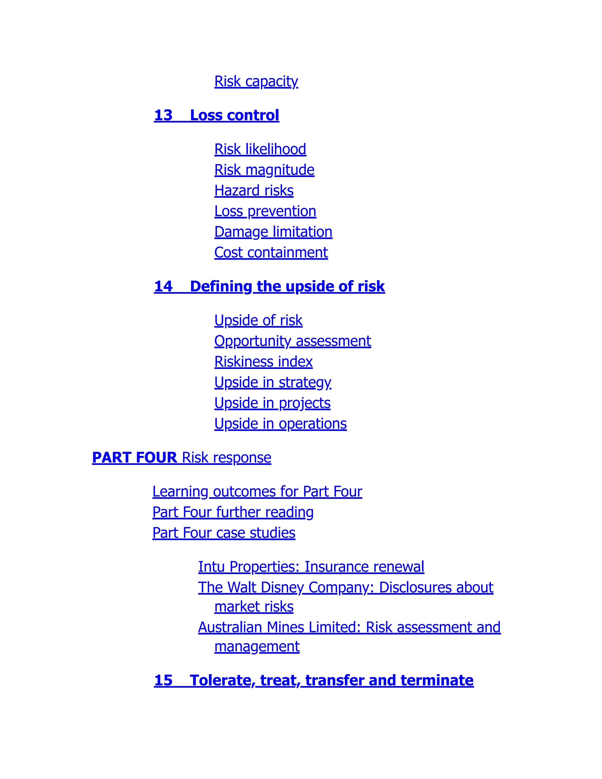 Risk capacity
13 Loss control
Risk likelihood
Risk magnitude
Hazard risks
Loss prevention
Damage limitation
Cost containment
14 Defining the upside of risk
Upside of risk
Opportunity assessment
Riskiness index
Upside in strategy
Upside in projects
Upside in operations
PART FOUR Risk response
Learning outcomes for Part Four
Part Four further reading
Part Four case studies
Intu Properties: Insurance renewal
The Walt Disney Company: Disclosures about
market risks
Australian Mines Limited: Risk assessment and
management
15 Tolerate, treat, transfer and terminate
 