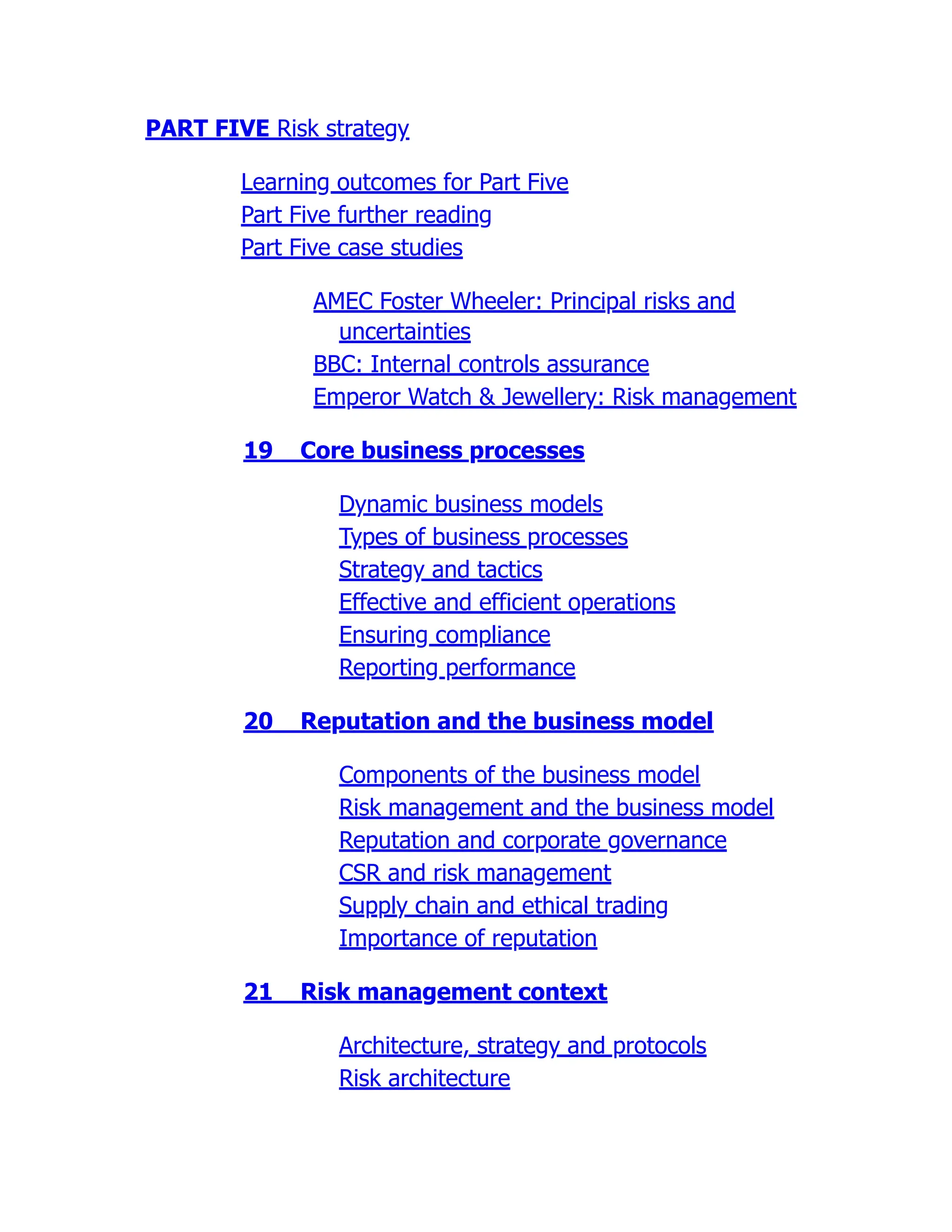 PART FIVE Risk strategy
Learning outcomes for Part Five
Part Five further reading
Part Five case studies
AMEC Foster Wheeler: Principal risks and
uncertainties
BBC: Internal controls assurance
Emperor Watch & Jewellery: Risk management
19 Core business processes
Dynamic business models
Types of business processes
Strategy and tactics
Effective and efficient operations
Ensuring compliance
Reporting performance
20 Reputation and the business model
Components of the business model
Risk management and the business model
Reputation and corporate governance
CSR and risk management
Supply chain and ethical trading
Importance of reputation
21 Risk management context
Architecture, strategy and protocols
Risk architecture
 