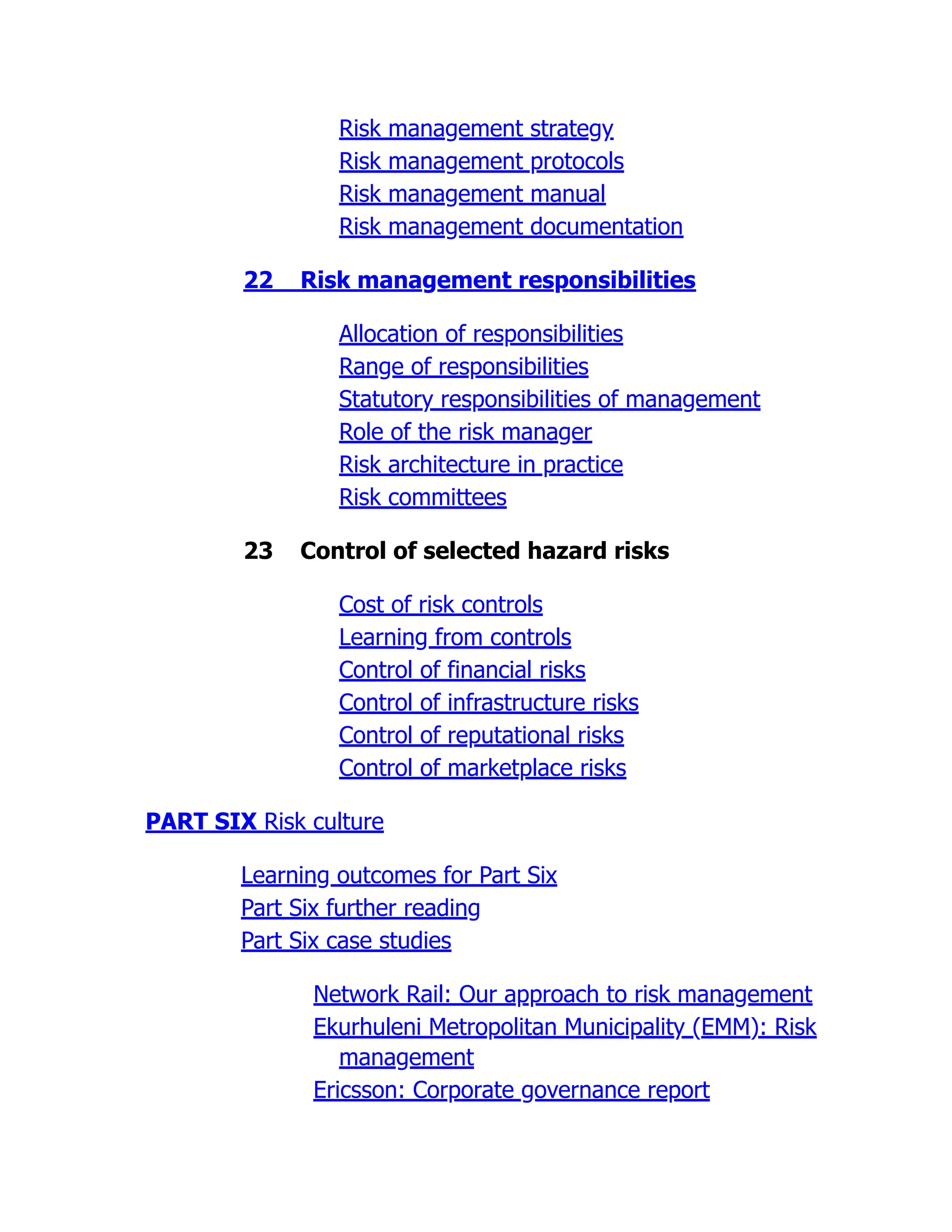 Risk management strategy
Risk management protocols
Risk management manual
Risk management documentation
22 Risk management responsibilities
Allocation of responsibilities
Range of responsibilities
Statutory responsibilities of management
Role of the risk manager
Risk architecture in practice
Risk committees
23 Control of selected hazard risks
Cost of risk controls
Learning from controls
Control of financial risks
Control of infrastructure risks
Control of reputational risks
Control of marketplace risks
PART SIX Risk culture
Learning outcomes for Part Six
Part Six further reading
Part Six case studies
Network Rail: Our approach to risk management
Ekurhuleni Metropolitan Municipality (EMM): Risk
management
Ericsson: Corporate governance report
 