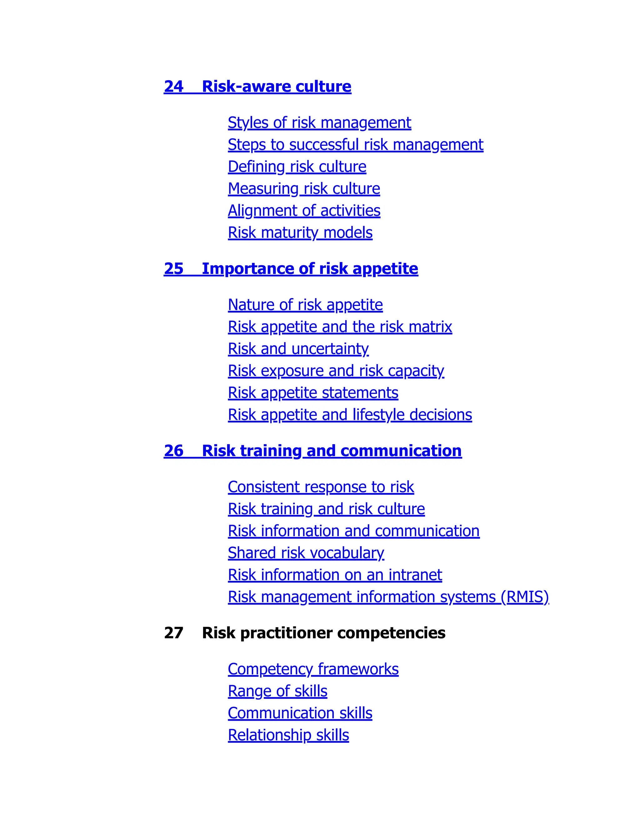 24 Risk-aware culture
Styles of risk management
Steps to successful risk management
Defining risk culture
Measuring risk culture
Alignment of activities
Risk maturity models
25 Importance of risk appetite
Nature of risk appetite
Risk appetite and the risk matrix
Risk and uncertainty
Risk exposure and risk capacity
Risk appetite statements
Risk appetite and lifestyle decisions
26 Risk training and communication
Consistent response to risk
Risk training and risk culture
Risk information and communication
Shared risk vocabulary
Risk information on an intranet
Risk management information systems (RMIS)
27 Risk practitioner competencies
Competency frameworks
Range of skills
Communication skills
Relationship skills
 