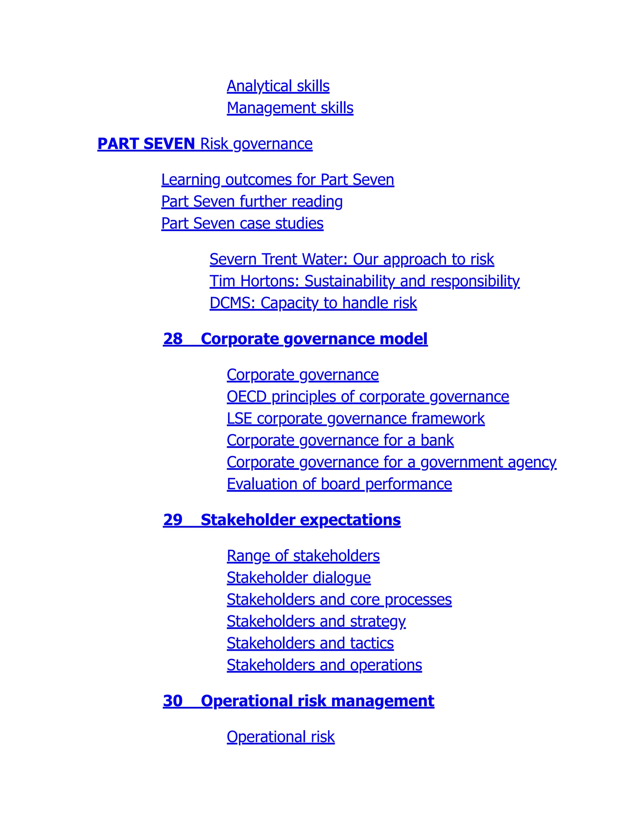 Analytical skills
Management skills
PART SEVEN Risk governance
Learning outcomes for Part Seven
Part Seven further reading
Part Seven case studies
Severn Trent Water: Our approach to risk
Tim Hortons: Sustainability and responsibility
DCMS: Capacity to handle risk
28 Corporate governance model
Corporate governance
OECD principles of corporate governance
LSE corporate governance framework
Corporate governance for a bank
Corporate governance for a government agency
Evaluation of board performance
29 Stakeholder expectations
Range of stakeholders
Stakeholder dialogue
Stakeholders and core processes
Stakeholders and strategy
Stakeholders and tactics
Stakeholders and operations
30 Operational risk management
Operational risk
 