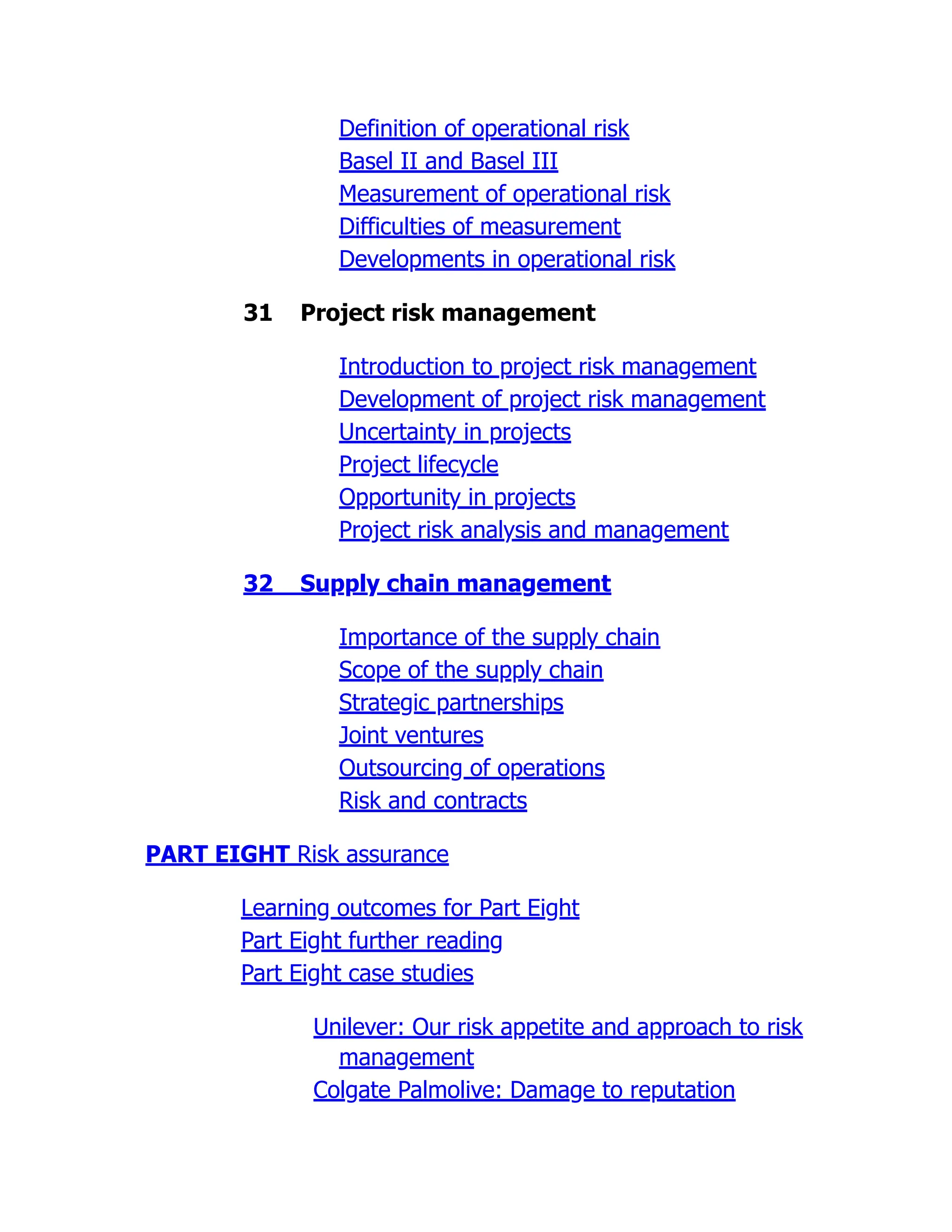 Definition of operational risk
Basel II and Basel III
Measurement of operational risk
Difficulties of measurement
Developments in operational risk
31 Project risk management
Introduction to project risk management
Development of project risk management
Uncertainty in projects
Project lifecycle
Opportunity in projects
Project risk analysis and management
32 Supply chain management
Importance of the supply chain
Scope of the supply chain
Strategic partnerships
Joint ventures
Outsourcing of operations
Risk and contracts
PART EIGHT Risk assurance
Learning outcomes for Part Eight
Part Eight further reading
Part Eight case studies
Unilever: Our risk appetite and approach to risk
management
Colgate Palmolive: Damage to reputation
 