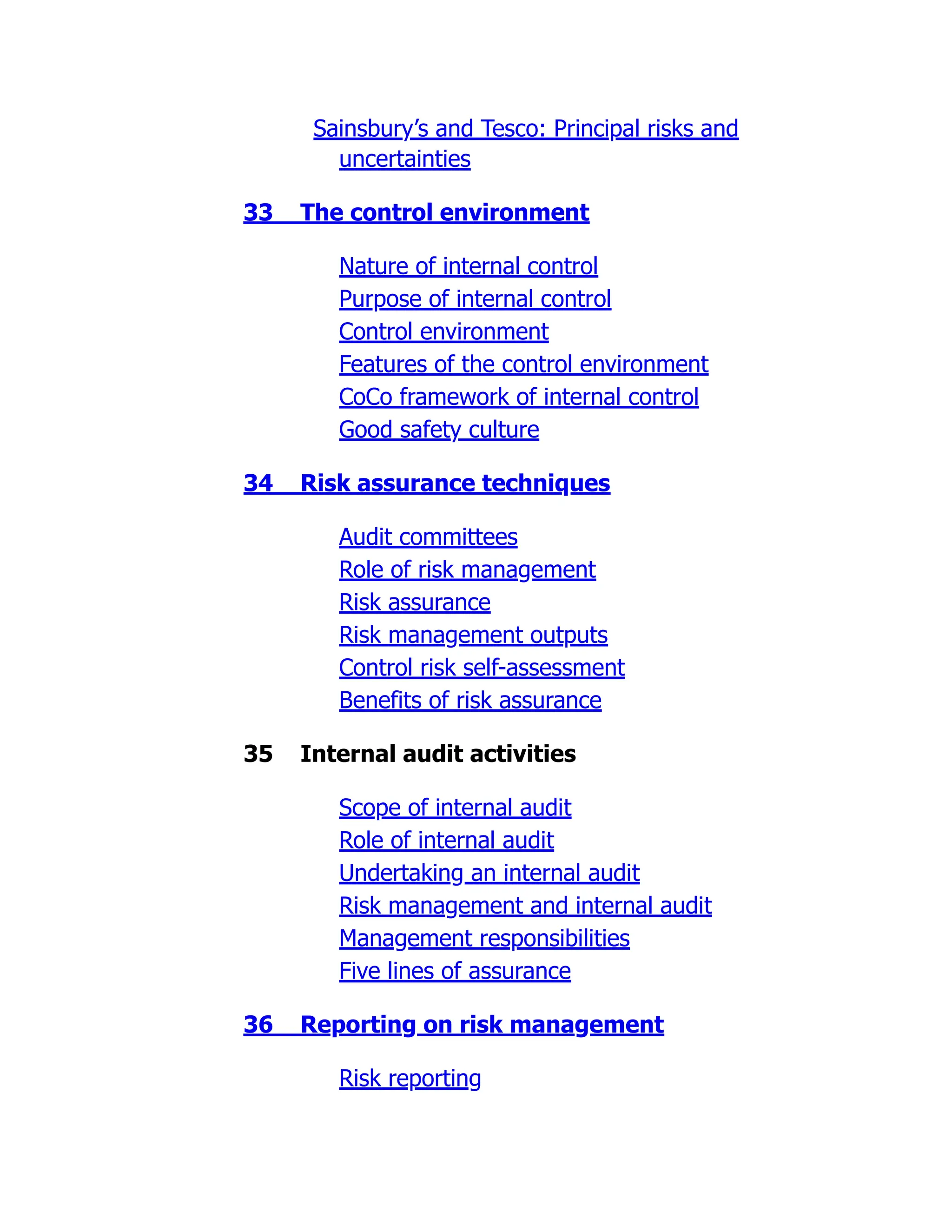 Sainsbury’s and Tesco: Principal risks and
uncertainties
33 The control environment
Nature of internal control
Purpose of internal control
Control environment
Features of the control environment
CoCo framework of internal control
Good safety culture
34 Risk assurance techniques
Audit committees
Role of risk management
Risk assurance
Risk management outputs
Control risk self-assessment
Benefits of risk assurance
35 Internal audit activities
Scope of internal audit
Role of internal audit
Undertaking an internal audit
Risk management and internal audit
Management responsibilities
Five lines of assurance
36 Reporting on risk management
Risk reporting
 