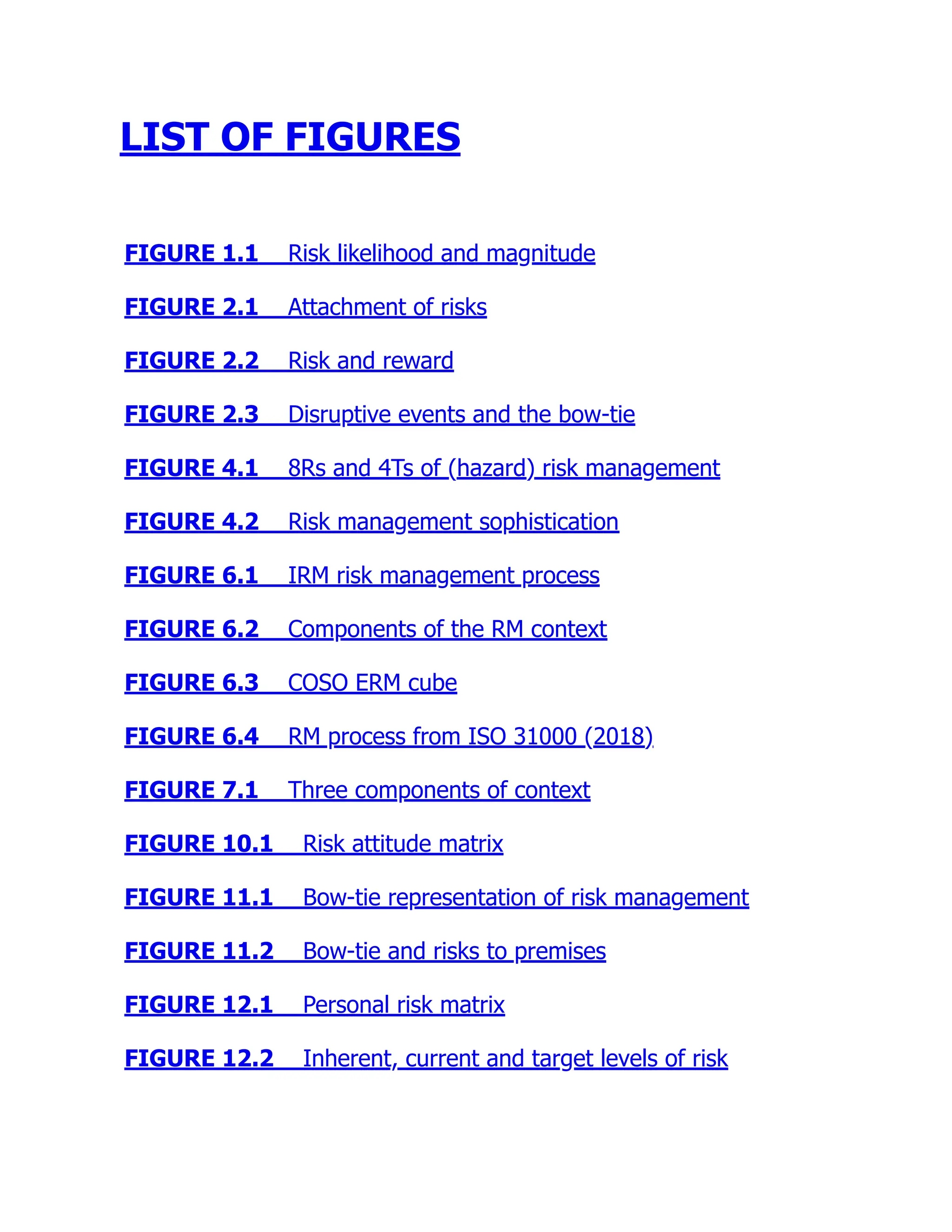 LIST OF FIGURES
FIGURE 1.1 Risk likelihood and magnitude
FIGURE 2.1 Attachment of risks
FIGURE 2.2 Risk and reward
FIGURE 2.3 Disruptive events and the bow-tie
FIGURE 4.1 8Rs and 4Ts of (hazard) risk management
FIGURE 4.2 Risk management sophistication
FIGURE 6.1 IRM risk management process
FIGURE 6.2 Components of the RM context
FIGURE 6.3 COSO ERM cube
FIGURE 6.4 RM process from ISO 31000 (2018)
FIGURE 7.1 Three components of context
FIGURE 10.1 Risk attitude matrix
FIGURE 11.1 Bow-tie representation of risk management
FIGURE 11.2 Bow-tie and risks to premises
FIGURE 12.1 Personal risk matrix
FIGURE 12.2 Inherent, current and target levels of risk
 